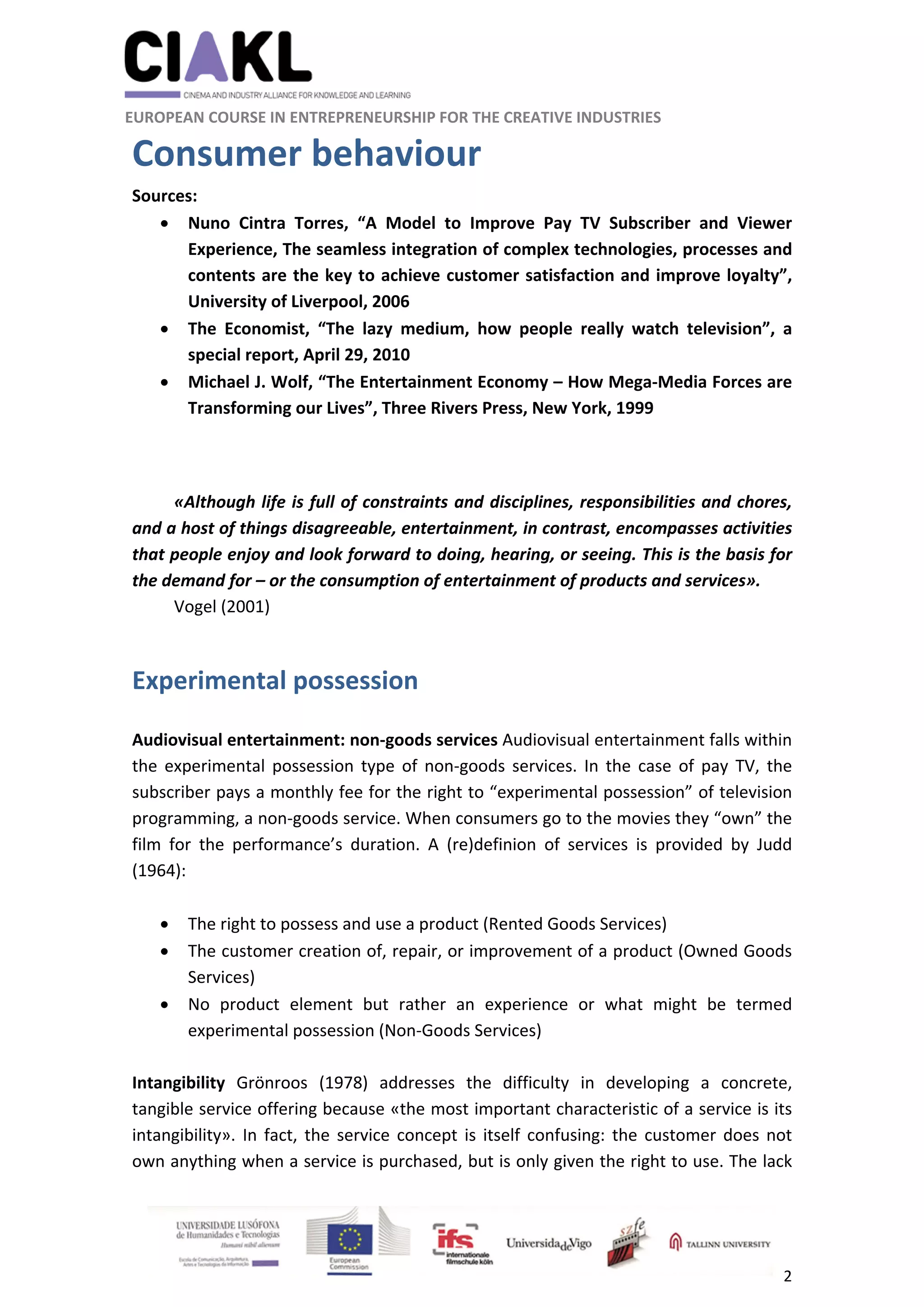                                                               
 
 
	 
 EUROPEAN COURSE IN ENTREPRENEURSHIP FOR THE CREATIVE INDUSTRIES 
2 
 
Consumer behaviour 
Sources:  
 Nuno  Cintra  Torres,  “A  Model  to  Improve  Pay  TV  Subscriber  and  Viewer 
Experience, The seamless integration of complex technologies, processes and 
contents are the key to achieve customer satisfaction and improve loyalty”, 
University of Liverpool, 2006 
 The  Economist,  “The  lazy  medium,  how  people  really  watch  television”,  a 
special report, April 29, 2010 
 Michael J. Wolf, “The Entertainment Economy – How Mega‐Media Forces are 
Transforming our Lives”, Three Rivers Press, New York, 1999 
 
 
«Although life is full of constraints and disciplines, responsibilities and chores, 
and a host of things disagreeable, entertainment, in contrast, encompasses activities 
that people enjoy and look forward to doing, hearing, or seeing. This is the basis for 
the demand for – or the consumption of entertainment of products and services».  
Vogel (2001)  
 
Experimental possession 
 
Audiovisual entertainment: non‐goods services Audiovisual entertainment falls within 
the  experimental  possession  type  of  non‐goods  services.  In  the  case  of  pay  TV,  the 
subscriber pays a monthly fee for the right to “experimental possession” of television 
programming, a non‐goods service. When consumers go to the movies they “own” the 
film  for  the  performance’s  duration.  A  (re)definion  of  services  is  provided  by  Judd 
(1964):  
 
 The right to possess and use a product (Rented Goods Services) 
 The customer creation of, repair, or improvement of a product (Owned Goods 
Services) 
 No  product  element  but  rather  an  experience  or  what  might  be  termed 
experimental possession (Non‐Goods Services) 
 
Intangibility  Grönroos  (1978)  addresses  the  difficulty  in  developing  a  concrete, 
tangible service offering because «the most important characteristic of a service is its 
intangibility».  In fact, the service concept is itself confusing: the customer does not 
own anything when a service is purchased, but is only given the right to use. The lack 
 