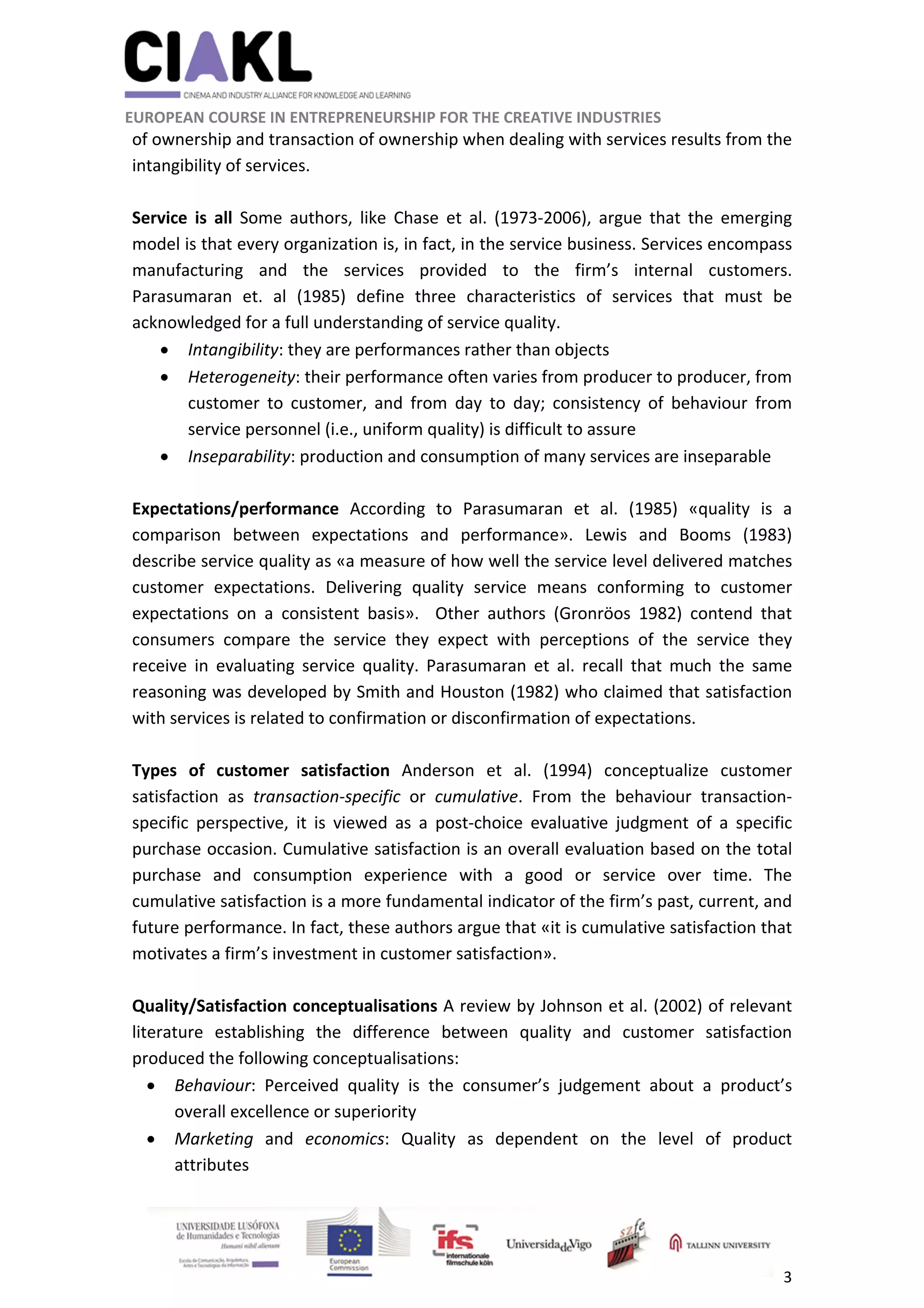                                                               
 
 
	 
 EUROPEAN COURSE IN ENTREPRENEURSHIP FOR THE CREATIVE INDUSTRIES 
3 
 
of ownership and transaction of ownership when dealing with services results from the 
intangibility of services. 
 
Service  is  all  Some  authors,  like  Chase  et  al.  (1973‐2006),  argue  that  the  emerging 
model is that every organization is, in fact, in the service business. Services encompass 
manufacturing  and  the  services  provided  to  the  firm’s  internal  customers. 
Parasumaran  et.  al  (1985)  define  three  characteristics  of  services  that  must  be 
acknowledged for a full understanding of service quality.  
 Intangibility: they are performances rather than objects 
 Heterogeneity: their performance often varies from producer to producer, from 
customer  to  customer,  and  from  day  to  day;  consistency  of  behaviour  from 
service personnel (i.e., uniform quality) is difficult to assure  
 Inseparability: production and consumption of many services are inseparable  
 
Expectations/performance  According  to  Parasumaran  et  al.  (1985)  «quality  is  a 
comparison  between  expectations  and  performance».  Lewis  and  Booms  (1983) 
describe service quality as «a measure of how well the service level delivered matches 
customer  expectations.  Delivering  quality  service  means  conforming  to  customer 
expectations  on  a  consistent  basis».    Other  authors  (Gronröos  1982)  contend  that 
consumers  compare  the  service  they  expect  with  perceptions  of  the  service  they 
receive  in  evaluating  service  quality.  Parasumaran  et  al.  recall  that  much  the  same 
reasoning was developed by Smith and Houston (1982) who claimed that satisfaction 
with services is related to confirmation or disconfirmation of expectations.  
 
Types  of  customer  satisfaction  Anderson  et  al.  (1994)  conceptualize  customer 
satisfaction  as  transaction‐specific  or  cumulative.  From  the  behaviour  transaction‐
specific  perspective,  it  is  viewed  as  a  post‐choice  evaluative  judgment  of  a  specific 
purchase occasion. Cumulative satisfaction is an overall evaluation based on the total 
purchase  and  consumption  experience  with  a  good  or  service  over  time.  The 
cumulative satisfaction is a more fundamental indicator of the firm’s past, current, and 
future performance. In fact, these authors argue that «it is cumulative satisfaction that 
motivates a firm’s investment in customer satisfaction».  
 
Quality/Satisfaction conceptualisations A review by Johnson et al. (2002) of relevant 
literature  establishing  the  difference  between  quality  and  customer  satisfaction 
produced the following conceptualisations: 
 Behaviour:  Perceived  quality  is  the  consumer’s  judgement  about  a  product’s 
overall excellence or superiority 
 Marketing  and  economics:  Quality  as  dependent  on  the  level  of  product 
attributes  
 
