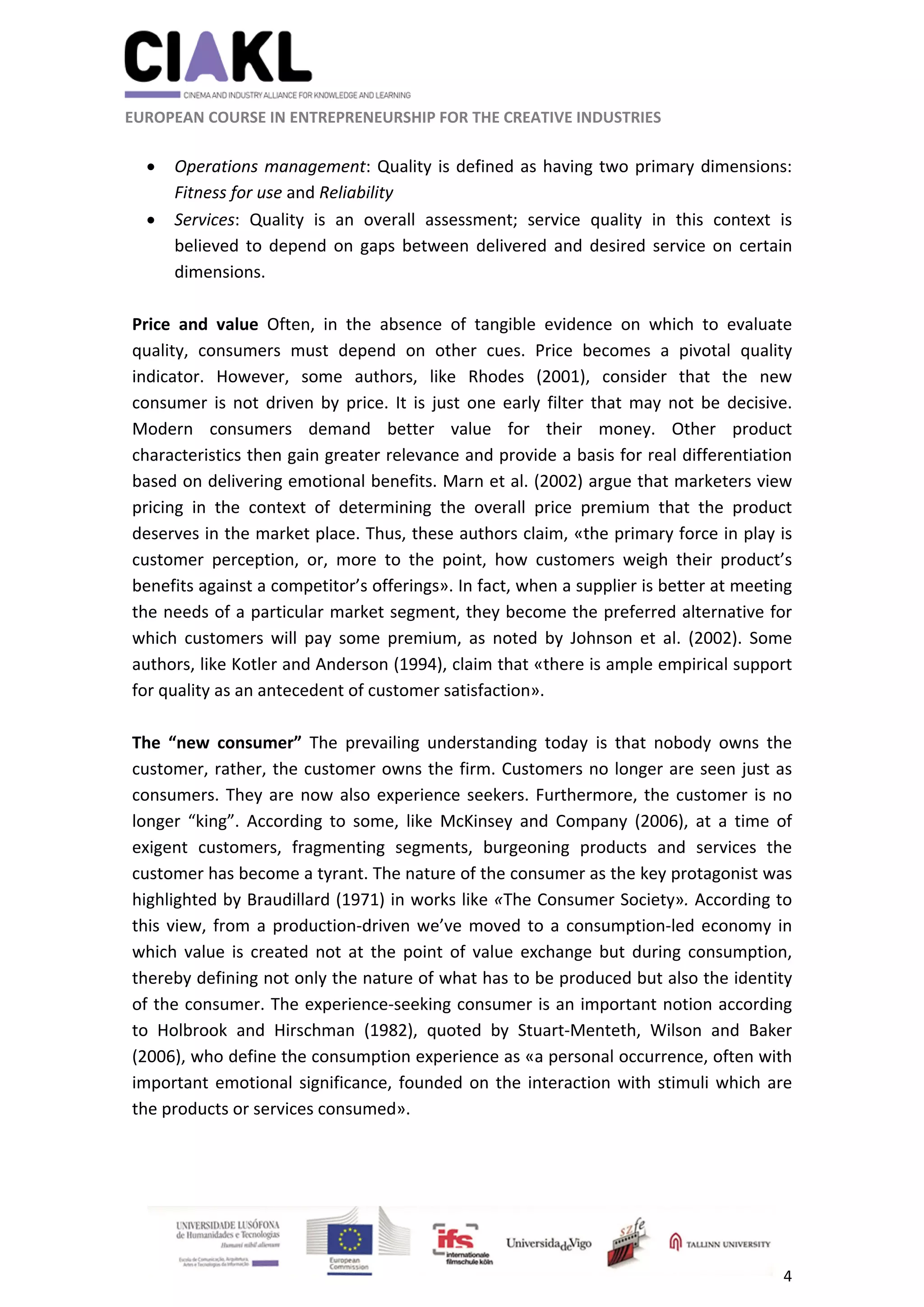                                                               
 
 
	 
 EUROPEAN COURSE IN ENTREPRENEURSHIP FOR THE CREATIVE INDUSTRIES 
4 
 
 
 Operations management: Quality is defined as having two primary dimensions: 
Fitness for use and Reliability  
 Services:  Quality  is  an  overall  assessment;  service  quality  in  this  context  is 
believed  to depend  on gaps  between  delivered  and  desired  service on  certain 
dimensions. 
 
Price  and  value  Often,  in  the  absence  of  tangible  evidence  on  which  to  evaluate 
quality,  consumers  must  depend  on  other  cues.  Price  becomes  a  pivotal  quality 
indicator.  However,  some  authors,  like  Rhodes  (2001),  consider  that  the  new 
consumer  is  not  driven by  price.  It is  just  one early  filter  that  may  not  be  decisive. 
Modern  consumers  demand  better  value  for  their  money.  Other  product 
characteristics then gain greater relevance and provide a basis for real differentiation 
based on delivering emotional benefits. Marn et al. (2002) argue that marketers view 
pricing  in  the  context  of  determining  the  overall  price  premium  that  the  product 
deserves in the market place. Thus, these authors claim, «the primary force in play is 
customer  perception,  or,  more  to  the  point,  how  customers  weigh  their  product’s 
benefits against a competitor’s offerings». In fact, when a supplier is better at meeting 
the needs of a particular market segment, they become the preferred alternative for 
which  customers  will  pay  some  premium,  as  noted  by  Johnson  et  al.  (2002).  Some 
authors, like Kotler and Anderson (1994), claim that «there is ample empirical support 
for quality as an antecedent of customer satisfaction». 
 
The  “new  consumer”  The  prevailing  understanding  today  is  that  nobody  owns  the 
customer, rather, the customer owns the firm. Customers no longer are seen just as 
consumers. They are now also experience seekers. Furthermore, the customer is no 
longer  “king”.  According  to  some,  like  McKinsey  and  Company  (2006),  at  a  time  of 
exigent  customers,  fragmenting  segments,  burgeoning  products  and  services  the 
customer has become a tyrant. The nature of the consumer as the key protagonist was 
highlighted by Braudillard (1971) in works like «The Consumer Society». According to 
this view, from a production‐driven we’ve moved to a consumption‐led economy in 
which  value  is  created not  at  the  point  of  value  exchange  but  during  consumption, 
thereby defining not only the nature of what has to be produced but also the identity 
of the consumer. The experience‐seeking consumer is an important notion according 
to  Holbrook  and  Hirschman  (1982),  quoted  by  Stuart‐Menteth,  Wilson  and  Baker 
(2006), who define the consumption experience as «a personal occurrence, often with 
important emotional significance, founded on the interaction with stimuli which are 
the products or services consumed».   
 
 
 