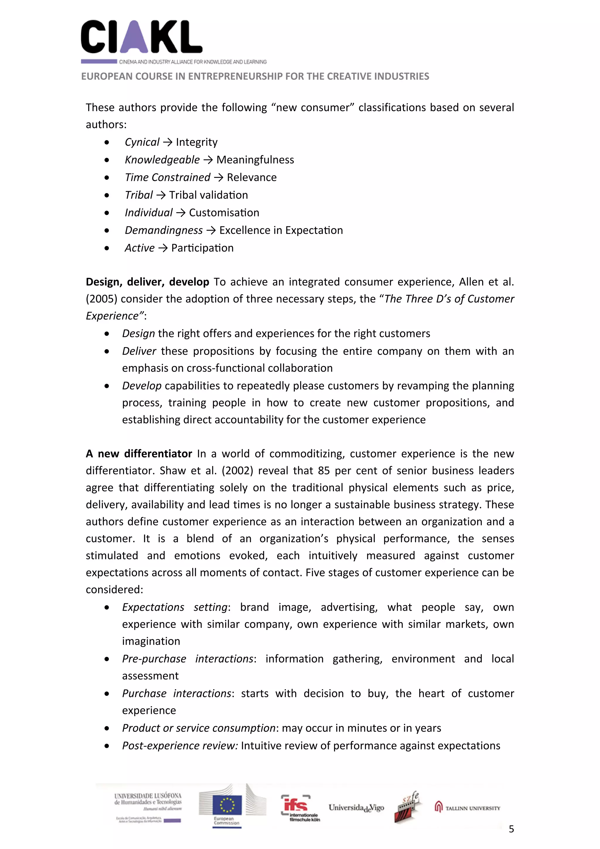                                                               
 
 
	 
 EUROPEAN COURSE IN ENTREPRENEURSHIP FOR THE CREATIVE INDUSTRIES 
5 
 
 
These authors provide the following “new consumer” classifications based on several 
authors: 
  Cynical → Integrity 
  Knowledgeable → Meaningfulness  
  Time Constrained → Relevance   
  Tribal → Tribal valida on 
  Individual → Customisa on 
  Demandingness → Excellence in Expecta on 
  Active → Par cipa on   
 
Design, deliver, develop To achieve an integrated consumer experience, Allen et al. 
(2005) consider the adoption of three necessary steps, the “The Three D’s of Customer 
Experience”: 
 Design the right offers and experiences for the right customers  
 Deliver  these  propositions  by  focusing  the  entire  company  on  them  with  an 
emphasis on cross‐functional collaboration 
 Develop capabilities to repeatedly please customers by revamping the planning 
process,  training  people  in  how  to  create  new  customer  propositions,  and 
establishing direct accountability for the customer experience 
 
A  new  differentiator  In  a  world  of  commoditizing,  customer  experience  is  the  new 
differentiator.  Shaw  et  al.  (2002)  reveal  that  85  per  cent of  senior  business  leaders 
agree  that  differentiating  solely  on  the  traditional  physical  elements  such  as  price, 
delivery, availability and lead times is no longer a sustainable business strategy. These 
authors define customer experience as an interaction between an organization and a 
customer.  It  is  a  blend  of  an  organization’s  physical  performance,  the  senses 
stimulated  and  emotions  evoked,  each  intuitively  measured  against  customer 
expectations across all moments of contact. Five stages of customer experience can be 
considered:  
 Expectations  setting:  brand  image,  advertising,  what  people  say,  own 
experience with similar company, own experience with similar markets, own 
imagination 
 Pre‐purchase  interactions:  information  gathering,  environment  and  local 
assessment 
 Purchase  interactions:  starts  with  decision  to  buy,  the  heart  of  customer 
experience 
 Product or service consumption: may occur in minutes or in years 
 Post‐experience review: Intuitive review of performance against expectations 
 
 