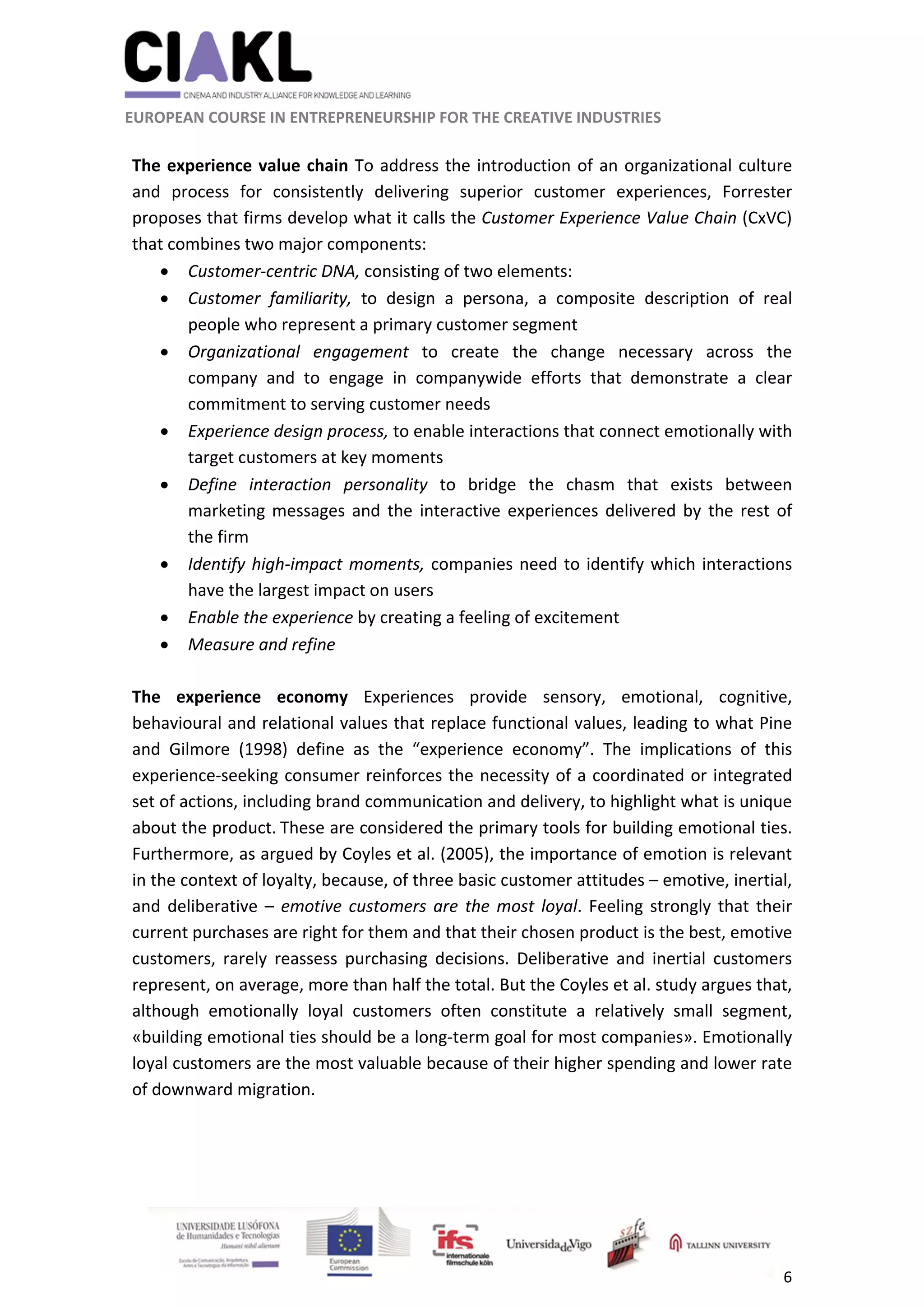                                                               
 
 
	 
 EUROPEAN COURSE IN ENTREPRENEURSHIP FOR THE CREATIVE INDUSTRIES 
6 
 
 
The experience value chain To address the introduction of an organizational culture 
and  process  for  consistently  delivering  superior  customer  experiences,  Forrester 
proposes that firms develop what it calls the Customer Experience Value Chain (CxVC) 
that combines two major components:  
 Customer‐centric DNA, consisting of two elements: 
 
 Customer  familiarity,  to  design  a  persona,  a  composite  description  of  real 
people who represent a primary customer segment 
 Organizational  engagement  to  create  the  change  necessary  across  the 
company  and  to  engage  in  companywide  efforts  that  demonstrate  a  clear 
commitment to serving customer needs 
 Experience design process, to enable interactions that connect emotionally with 
target customers at key moments 
 Define  interaction  personality  to  bridge  the  chasm  that  exists  between 
marketing messages and the interactive experiences delivered by the rest of 
the firm 
 Identify high‐impact moments, companies need to identify which interactions 
have the largest impact on users 
 Enable the experience by creating a feeling of excitement 
 Measure and refine 
 
The  experience  economy  Experiences  provide  sensory,  emotional,  cognitive, 
behavioural and relational values that replace functional values, leading to what Pine 
and  Gilmore  (1998)  define  as  the  “experience  economy”.  The  implications  of  this 
experience‐seeking consumer reinforces the necessity of a coordinated or integrated 
set of actions, including brand communication and delivery, to highlight what is unique 
about the product. 
These are considered the primary tools for building emotional ties. 
Furthermore, as argued by Coyles et al. (2005), the importance of emotion is relevant 
in the context of loyalty, because, of three basic customer attitudes – emotive, inertial, 
and deliberative – emotive customers are the most loyal. Feeling strongly that their 
current purchases are right for them and that their chosen product is the best, emotive 
customers,  rarely  reassess  purchasing  decisions.  Deliberative  and  inertial  customers 
represent, on average, more than half the total. But the Coyles et al. study argues that, 
although  emotionally  loyal  customers  often  constitute  a  relatively  small  segment, 
«building emotional ties should be a long‐term goal for most companies». Emotionally 
loyal customers are the most valuable because of their higher spending and lower rate 
of downward migration.  
 
 
 
 