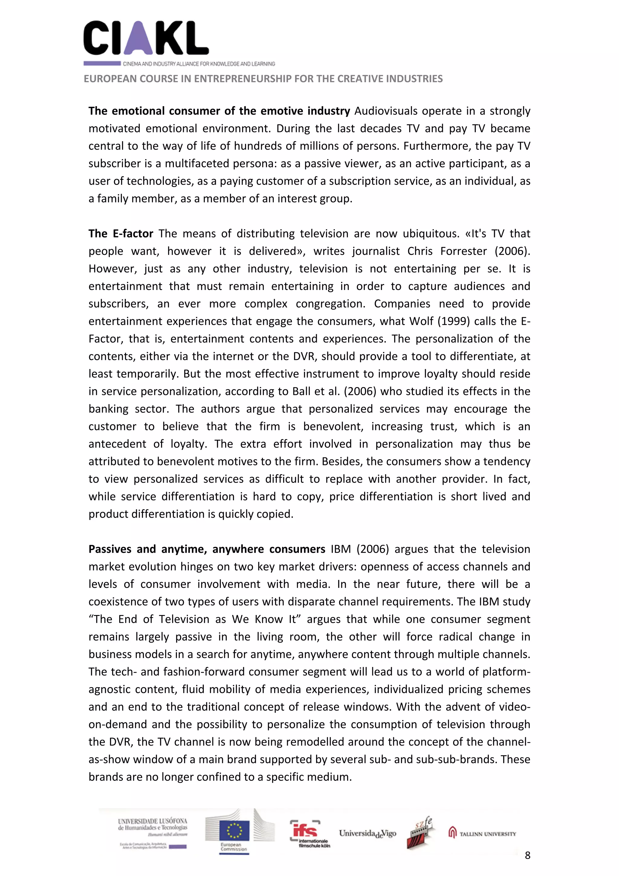                                                               
 
 
	 
 EUROPEAN COURSE IN ENTREPRENEURSHIP FOR THE CREATIVE INDUSTRIES 
8 
 
 
The emotional consumer of the emotive industry Audiovisuals operate in a strongly 
motivated  emotional  environment.  During  the  last  decades  TV  and  pay  TV  became 
central to the way of life of hundreds of millions of persons. Furthermore, the pay TV 
subscriber is a multifaceted persona: as a passive viewer, as an active participant, as a 
user of technologies, as a paying customer of a subscription service, as an individual, as 
a family member, as a member of an interest group. 
 
The  E‐factor  The  means  of  distributing  television  are  now  ubiquitous.  «It's  TV  that 
people  want,  however  it  is  delivered»,  writes  journalist  Chris  Forrester  (2006). 
However,  just  as  any  other  industry,  television  is  not  entertaining  per  se.  It  is 
entertainment  that  must  remain  entertaining  in  order  to  capture  audiences  and 
subscribers,  an  ever  more  complex  congregation.  Companies  need  to  provide 
entertainment experiences that engage the consumers, what Wolf (1999) calls the E‐
Factor,  that  is,  entertainment  contents  and  experiences.  The  personalization  of  the 
contents, either via the internet or the DVR, should provide a tool to differentiate, at 
least temporarily. But the most effective instrument to improve loyalty should reside 
in service personalization, according to Ball et al. (2006) who studied its effects in the 
banking  sector.  The  authors  argue  that  personalized  services  may  encourage  the 
customer  to  believe  that  the  firm  is  benevolent,  increasing  trust,  which  is  an 
antecedent  of  loyalty.  The  extra  effort  involved  in  personalization  may  thus  be 
attributed to benevolent motives to the firm. Besides, the consumers show a tendency 
to  view  personalized  services  as  difficult  to  replace  with  another  provider.  In  fact, 
while  service  differentiation  is  hard  to  copy,  price  differentiation  is  short  lived  and 
product differentiation is quickly copied. 
 
Passives  and  anytime,  anywhere  consumers  IBM  (2006)  argues  that  the  television 
market evolution hinges on two key market drivers: openness of access channels and 
levels  of  consumer  involvement  with  media.  In  the  near  future,  there  will  be  a 
coexistence of two types of users with disparate channel requirements. The IBM study 
“The  End  of  Television  as  We  Know  It”  argues  that  while  one  consumer  segment 
remains  largely  passive  in  the  living  room,  the  other  will  force  radical  change  in 
business models in a search for anytime, anywhere content through multiple channels. 
The tech‐ and fashion‐forward consumer segment will lead us to a world of platform‐
agnostic content, fluid mobility of media experiences, individualized pricing schemes 
and an end to the traditional concept of release windows. With the advent of video‐
on‐demand and the possibility to personalize the consumption of television through 
the DVR, the TV channel is now being remodelled around the concept of the channel‐
as‐show window of a main brand supported by several sub‐ and sub‐sub‐brands. These 
brands are no longer confined to a specific medium.  
 
 