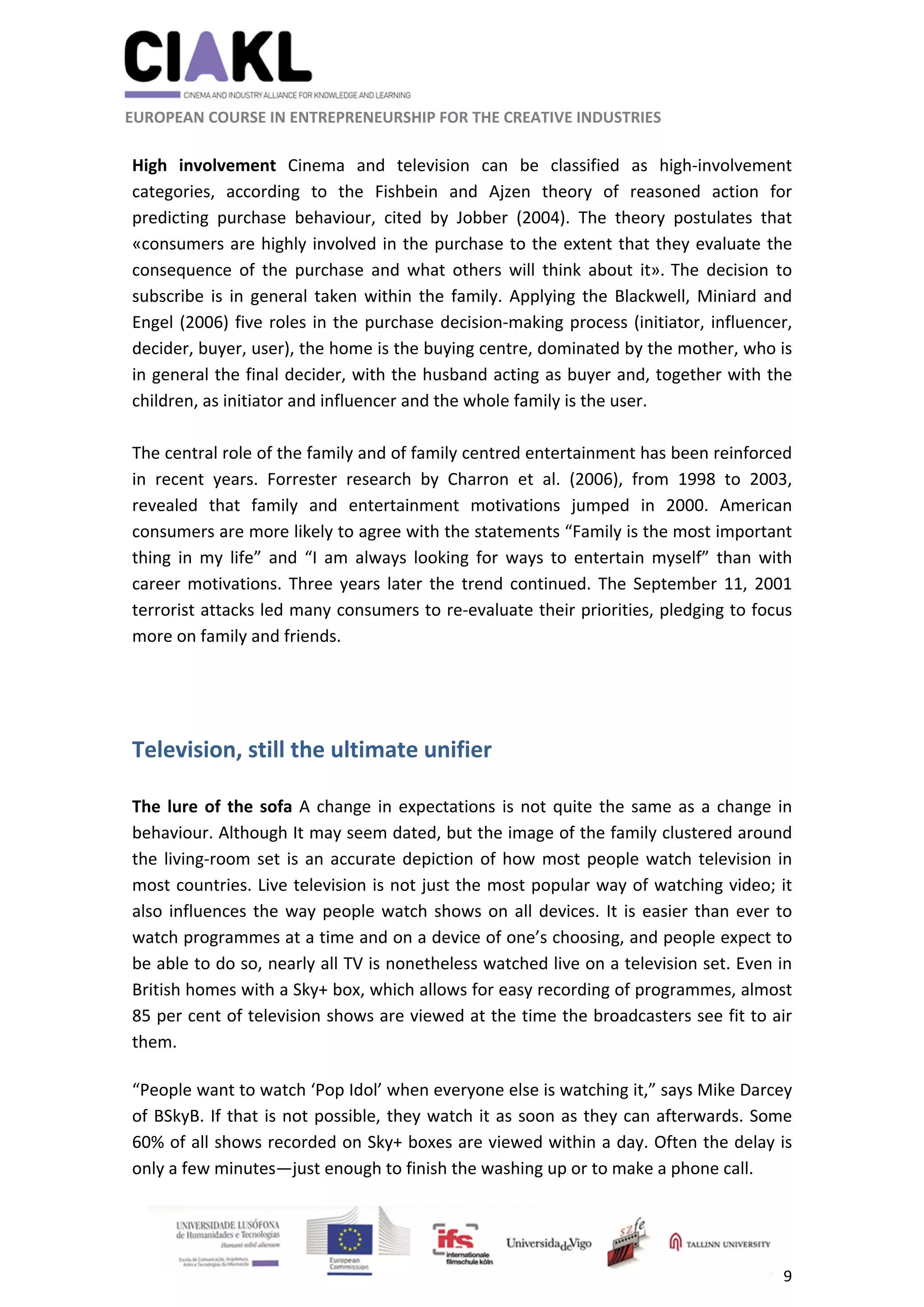                                                               
 
 
	 
 EUROPEAN COURSE IN ENTREPRENEURSHIP FOR THE CREATIVE INDUSTRIES 
9 
 
 
High  involvement  Cinema  and  television  can  be  classified  as  high‐involvement 
categories,  according  to  the  Fishbein  and  Ajzen  theory  of  reasoned  action  for 
predicting  purchase  behaviour,  cited  by  Jobber  (2004).  The  theory  postulates  that 
«consumers are highly involved in the purchase to the extent that they evaluate the 
consequence  of  the  purchase  and  what  others  will  think  about  it». 
The  decision  to 
subscribe is in general taken within the family. Applying the Blackwell, Miniard and 
Engel (2006) five roles in the purchase decision‐making process (initiator, influencer, 
decider, buyer, user), the home is the buying centre, dominated by the mother, who is 
in general the final decider, with the husband acting as buyer and, together with the 
children, as initiator and influencer and the whole family is the user.  
 
The central role of the family and of family centred entertainment has been reinforced 
in  recent  years.  Forrester  research  by  Charron  et  al.  (2006),  from  1998  to  2003, 
revealed  that  family  and  entertainment  motivations  jumped  in  2000.  American 
consumers are more likely to agree with the statements “Family is the most important 
thing  in  my  life”  and  “I  am  always  looking  for  ways  to  entertain  myself”  than  with 
career motivations. Three years later the trend continued. The September 11, 2001 
terrorist attacks led many consumers to re‐evaluate their priorities, pledging to focus 
more on family and friends. 
 
 
Television, still the ultimate unifier 
 
The lure of the sofa A change in expectations is not quite the same as a change in 
behaviour. Although It may seem dated, but the image of the family clustered around 
the living‐room set is an accurate depiction of how most people watch television in 
most countries. Live television is not just the most popular way of watching video; it 
also influences the way people watch shows on all devices. It is easier than ever to 
watch programmes at a time and on a device of one’s choosing, and people expect to 
be able to do so, nearly all TV is nonetheless watched live on a television set. Even in 
British homes with a Sky+ box, which allows for easy recording of programmes, almost 
85 per cent of television shows are viewed at the time the broadcasters see fit to air 
them.  
“People want to watch ‘Pop Idol’ when everyone else is watching it,” says Mike Darcey 
of BSkyB. If that is not possible, they watch it as soon as they can afterwards. Some 
60% of all shows recorded on Sky+ boxes are viewed within a day. Often the delay is 
only a few minutes—just enough to finish the washing up or to make a phone call.  
 