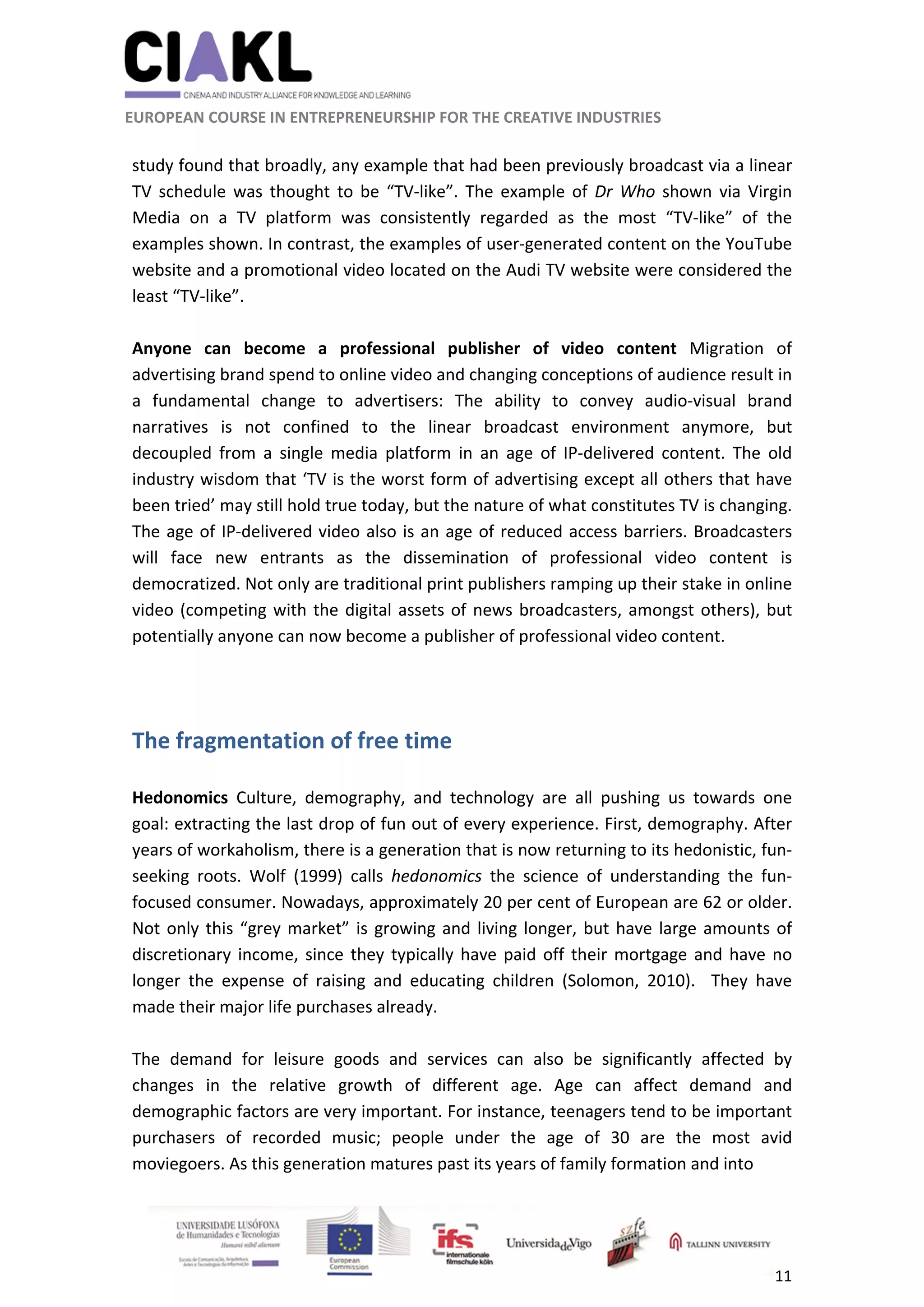                                                               
 
 
	 
 EUROPEAN COURSE IN ENTREPRENEURSHIP FOR THE CREATIVE INDUSTRIES 
11 
 
 
study found that broadly, any example that had been previously broadcast via a linear 
TV  schedule  was  thought  to  be  “TV‐like”.  The  example  of  Dr  Who  shown  via  Virgin 
Media  on  a  TV  platform  was  consistently  regarded  as  the  most  “TV‐like”  of  the 
examples shown. In contrast, the examples of user‐generated content on the YouTube 
website and a promotional video located on the Audi TV website were considered the 
least “TV‐like”. 
 
Anyone  can  become  a  professional  publisher  of  video  content  Migration  of 
advertising brand spend to online video and changing conceptions of audience result in 
a  fundamental  change  to  advertisers:  The  ability  to  convey  audio‐visual  brand 
narratives  is  not  confined  to  the  linear  broadcast  environment  anymore,  but 
decoupled  from  a  single  media  platform  in  an  age  of  IP‐delivered  content.  The  old 
industry wisdom that ‘TV is the worst form of advertising except all others that have 
been tried’ may still hold true today, but the nature of what constitutes TV is changing. 
The age of IP‐delivered video also is an age of reduced access barriers. Broadcasters 
will  face  new  entrants  as  the  dissemination  of  professional  video  content  is 
democratized. Not only are traditional print publishers ramping up their stake in online 
video (competing with the digital assets of news broadcasters, amongst others), but 
potentially anyone can now become a publisher of professional video content. 
 
 
The fragmentation of free time 
 
Hedonomics  Culture,  demography,  and  technology  are  all  pushing  us  towards  one 
goal: extracting the last drop of fun out of every experience. First, demography. After 
years of workaholism, there is a generation that is now returning to its hedonistic, fun‐
seeking  roots.  Wolf  (1999)  calls  hedonomics  the  science  of  understanding  the  fun‐
focused consumer. Nowadays, approximately 20 per cent of European are 62 or older. 
Not only this “grey market” is growing and living longer, but have large amounts of 
discretionary income, since they typically have paid off their mortgage and have no 
longer  the  expense  of  raising  and  educating  children  (Solomon,  2010).    They  have 
made their major life purchases already.   
 
The  demand  for  leisure  goods  and  services  can  also  be  significantly  affected  by 
changes  in  the  relative  growth  of  different  age.  Age  can  affect  demand  and 
demographic factors are very important. For instance, teenagers tend to be important 
purchasers  of  recorded  music;  people  under  the  age  of  30  are  the  most  avid 
moviegoers. As this generation matures past its years of family formation and into  
 
