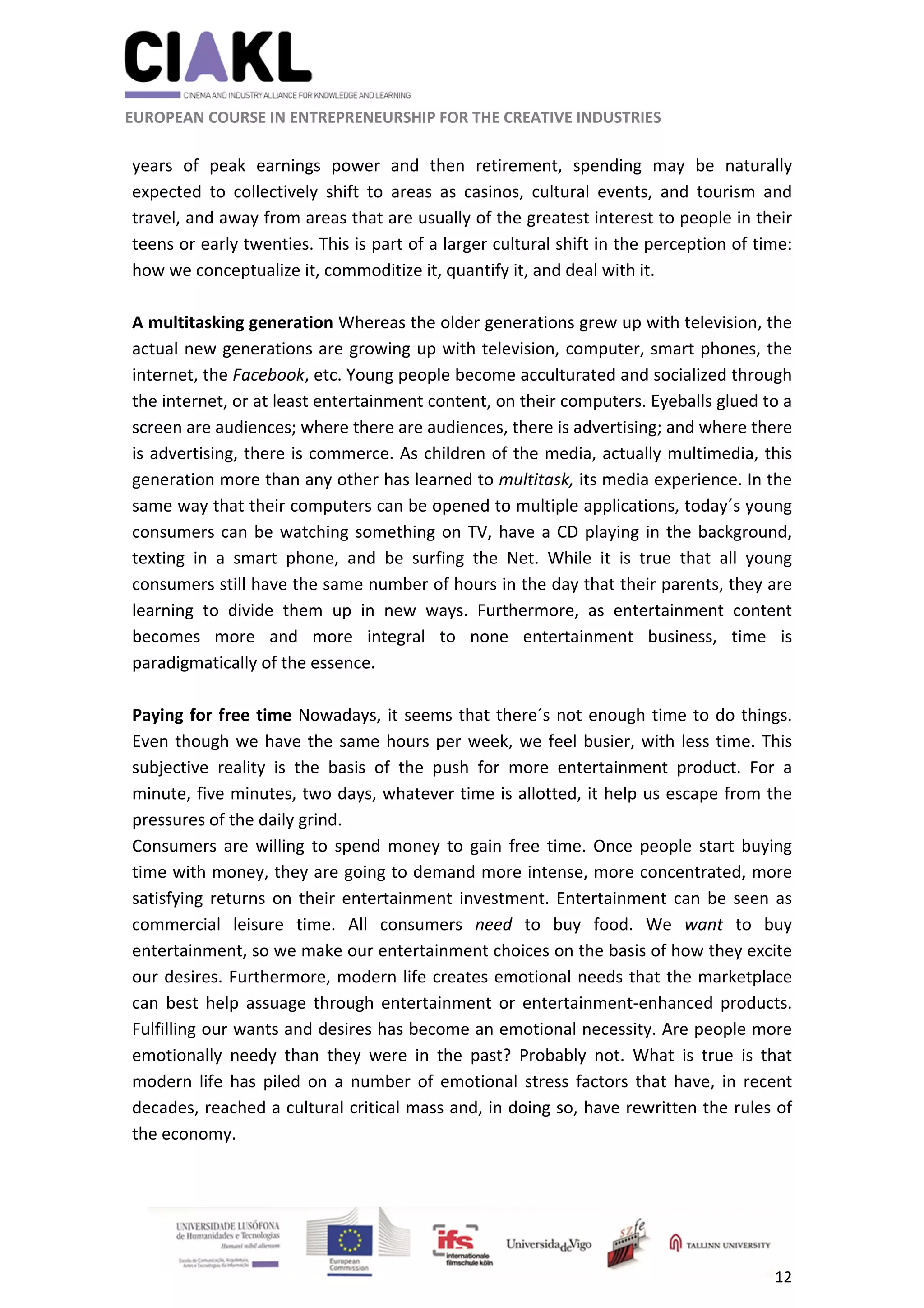                                                               
 
 
	 
 EUROPEAN COURSE IN ENTREPRENEURSHIP FOR THE CREATIVE INDUSTRIES 
12 
 
 
years  of  peak  earnings  power  and  then  retirement,  spending  may  be  naturally 
expected  to  collectively  shift  to  areas  as  casinos,  cultural  events,  and  tourism  and 
travel, and away from areas that are usually of the greatest interest to people in their 
teens or early twenties. This is part of a larger cultural shift in the perception of time: 
how we conceptualize it, commoditize it, quantify it, and deal with it. 
 
A multitasking generation Whereas the older generations grew up with television, the 
actual new generations are growing up with television, computer, smart phones, the 
internet, the Facebook, etc. Young people become acculturated and socialized through 
the internet, or at least entertainment content, on their computers. Eyeballs glued to a 
screen are audiences; where there are audiences, there is advertising; and where there 
is advertising, there is commerce. As children of the media, actually multimedia, this 
generation more than any other has learned to multitask, its media experience. In the 
same way that their computers can be opened to multiple applications, today´s young 
consumers can be watching something on TV, have a CD playing in the background, 
texting  in  a  smart  phone,  and  be  surfing  the  Net.  While  it  is  true  that  all  young 
consumers still have the same number of hours in the day that their parents, they are 
learning  to  divide  them  up  in  new  ways.  Furthermore,  as  entertainment  content 
becomes  more  and  more  integral  to  none  entertainment  business,  time  is 
paradigmatically of the essence. 
 
Paying for free time Nowadays, it seems that there´s not enough time to do things. 
Even though we have the same hours per week, we feel busier, with less time. This 
subjective  reality  is  the  basis  of  the  push  for  more  entertainment  product.  For  a 
minute, five minutes, two days, whatever time is allotted, it help us escape from the 
pressures of the daily grind. 
Consumers  are  willing  to  spend  money  to  gain  free  time.  Once  people  start  buying 
time with money, they are going to demand more intense, more concentrated, more 
satisfying returns on their entertainment investment. Entertainment can be seen as 
commercial  leisure  time.  All  consumers  need  to  buy  food.  We  want  to  buy 
entertainment, so we make our entertainment choices on the basis of how they excite 
our desires. Furthermore, modern life creates emotional needs that the marketplace 
can  best  help  assuage  through  entertainment  or  entertainment‐enhanced  products. 
Fulfilling our wants and desires has become an emotional necessity. Are people more 
emotionally  needy  than  they  were  in  the  past?  Probably  not.  What  is  true  is  that 
modern  life  has  piled  on  a  number  of  emotional  stress  factors  that  have,  in  recent 
decades, reached a cultural critical mass and, in doing so, have rewritten the rules of 
the economy. 
 
 
 