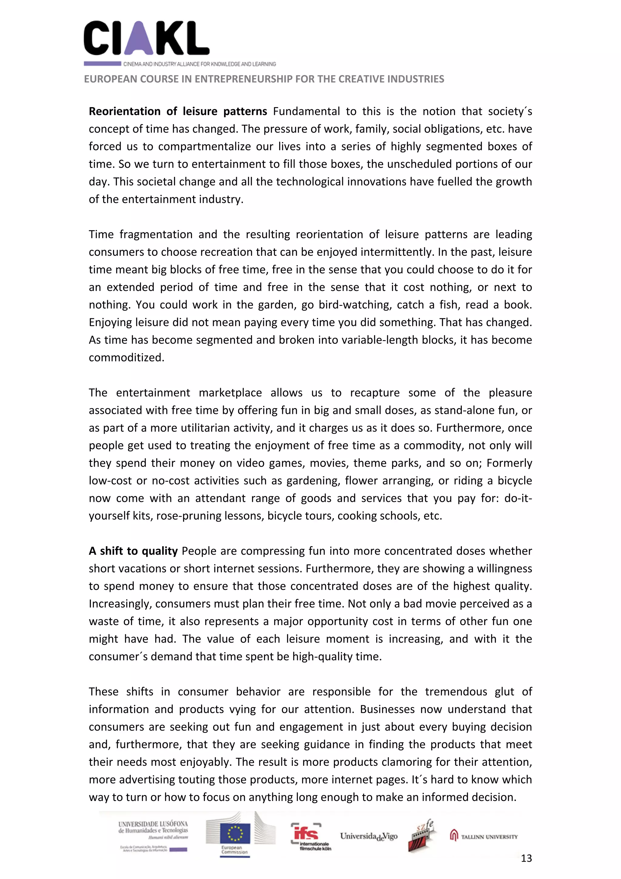                                                               
 
 
	 
 EUROPEAN COURSE IN ENTREPRENEURSHIP FOR THE CREATIVE INDUSTRIES 
13 
 
 
Reorientation  of  leisure  patterns  Fundamental  to  this  is  the  notion  that  society´s 
concept of time has changed. The pressure of work, family, social obligations, etc. have 
forced  us  to  compartmentalize  our  lives  into  a  series  of  highly  segmented  boxes  of 
time. So we turn to entertainment to fill those boxes, the unscheduled portions of our 
day. This societal change and all the technological innovations have fuelled the growth 
of the entertainment industry. 
 
Time  fragmentation  and  the  resulting  reorientation  of  leisure  patterns  are  leading 
consumers to choose recreation that can be enjoyed intermittently. In the past, leisure 
time meant big blocks of free time, free in the sense that you could choose to do it for 
an  extended  period  of  time  and  free  in  the  sense  that  it  cost  nothing,  or  next  to 
nothing. You could work in the garden, go bird‐watching, catch a fish, read a book. 
Enjoying leisure did not mean paying every time you did something. That has changed. 
As time has become segmented and broken into variable‐length blocks, it has become 
commoditized.  
 
The  entertainment  marketplace  allows  us  to  recapture  some  of  the  pleasure 
associated with free time by offering fun in big and small doses, as stand‐alone fun, or 
as part of a more utilitarian activity, and it charges us as it does so. Furthermore, once 
people get used to treating the enjoyment of free time as a commodity, not only will 
they spend their money on video games, movies, theme parks, and so on; Formerly 
low‐cost or no‐cost activities such as gardening, flower arranging, or riding a bicycle 
now  come  with  an  attendant  range  of  goods  and  services  that  you  pay  for:  do‐it‐
yourself kits, rose‐pruning lessons, bicycle tours, cooking schools, etc. 
 
A shift to quality People are compressing fun into more concentrated doses whether 
short vacations or short internet sessions. Furthermore, they are showing a willingness 
to spend money to ensure that those concentrated doses are of the highest quality. 
Increasingly, consumers must plan their free time. Not only a bad movie perceived as a 
waste of time, it also represents a major opportunity cost in terms of other fun one 
might  have  had.  The  value  of  each  leisure  moment  is  increasing,  and  with  it  the 
consumer´s demand that time spent be high‐quality time. 
 
These  shifts  in  consumer  behavior  are  responsible  for  the  tremendous  glut  of 
information  and  products  vying  for  our  attention.  Businesses  now  understand  that 
consumers are seeking out fun and engagement in just about every buying decision 
and, furthermore, that they are seeking guidance in finding the products that meet 
their needs most enjoyably. The result is more products clamoring for their attention, 
more advertising touting those products, more internet pages. It´s hard to know which 
way to turn or how to focus on anything long enough to make an informed decision. 
 