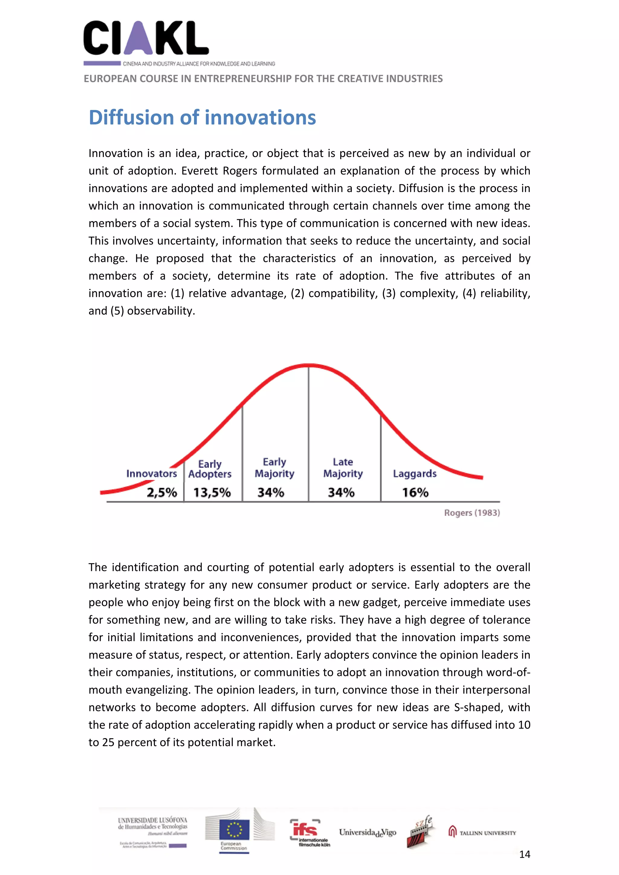                                                               
 
 
	 
 EUROPEAN COURSE IN ENTREPRENEURSHIP FOR THE CREATIVE INDUSTRIES 
14 
 
 
Diffusion of innovations 
Innovation is an idea, practice, or object that is perceived as new by an individual or 
unit of adoption. Everett Rogers formulated an explanation of the process by which 
innovations are adopted and implemented within a society. Diffusion is the process in 
which an innovation is communicated through certain channels over time among the 
members of a social system. This type of communication is concerned with new ideas. 
This involves uncertainty, information that seeks to reduce the uncertainty, and social 
change.  He  proposed  that  the  characteristics  of  an  innovation,  as  perceived  by 
members  of  a  society,  determine  its  rate  of  adoption.  The  five  attributes  of  an 
innovation are: (1) relative advantage, (2) compatibility, (3) complexity, (4) reliability, 
and (5) observability. 
 
 
The identification and courting of potential early adopters is essential to the overall 
marketing strategy for any new consumer product or service. Early adopters are the 
people who enjoy being first on the block with a new gadget, perceive immediate uses 
for something new, and are willing to take risks. They have a high degree of tolerance 
for initial limitations and inconveniences, provided that the innovation imparts some 
measure of status, respect, or attention. Early adopters convince the opinion leaders in 
their companies, institutions, or communities to adopt an innovation through word‐of‐
mouth evangelizing. The opinion leaders, in turn, convince those in their interpersonal 
networks to become adopters. All diffusion curves for new ideas are S‐shaped, with 
the rate of adoption accelerating rapidly when a product or service has diffused into 10 
to 25 percent of its potential market. 
 
 
 