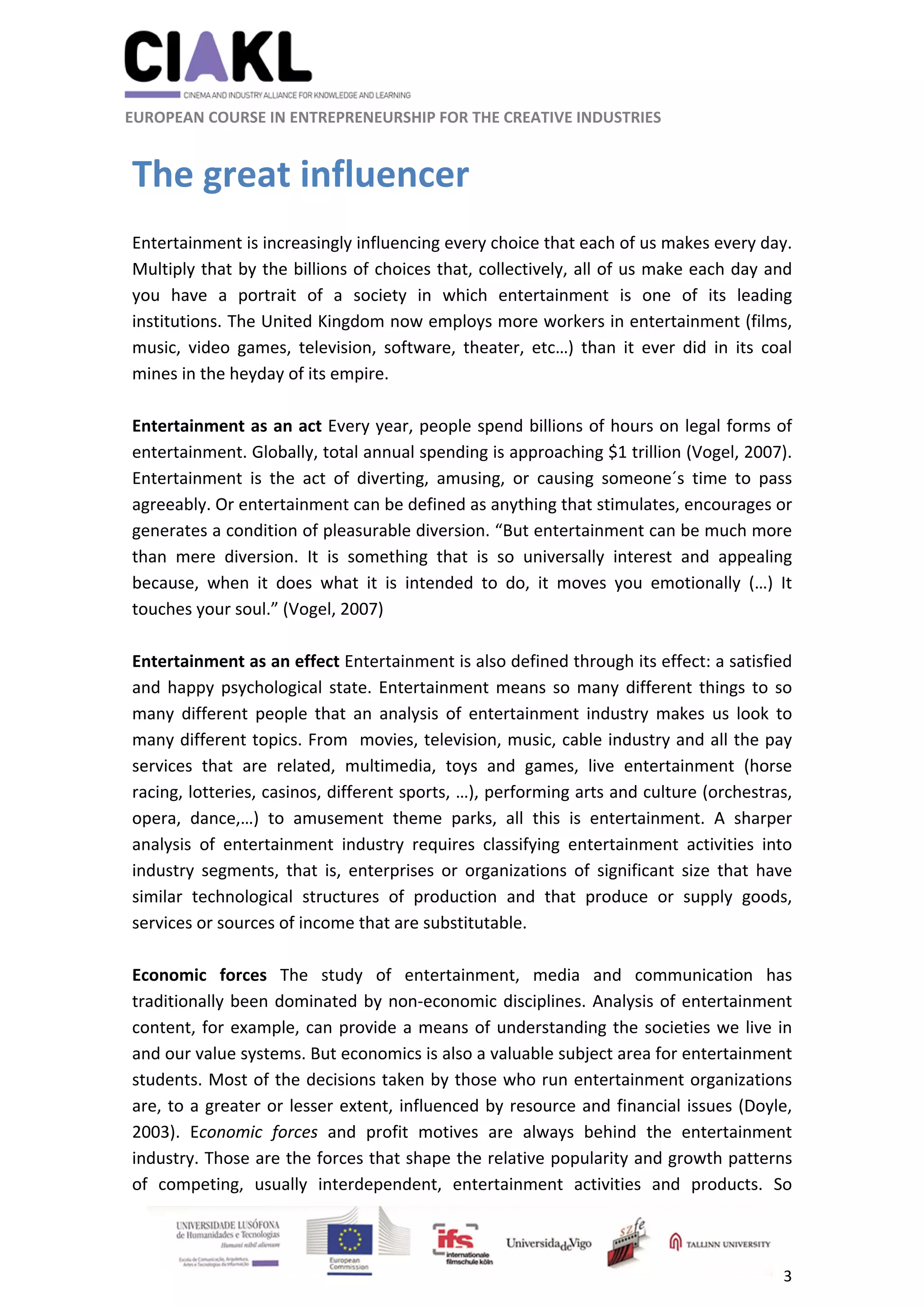                                                               
 
 
	 
 EUROPEAN COURSE IN ENTREPRENEURSHIP FOR THE CREATIVE INDUSTRIES                                                              
 
3 
 
The great influencer 
 
Entertainment is increasingly influencing every choice that each of us makes every day. 
Multiply that by the billions of choices that, collectively, all of us make each day and 
you  have  a  portrait  of  a  society  in  which  entertainment  is  one  of  its  leading 
institutions. The United Kingdom now employs more workers in entertainment (films, 
music,  video  games,  television,  software,  theater,  etc…)  than  it  ever  did  in  its  coal 
mines in the heyday of its empire. 
 
Entertainment as an act Every year, people spend billions of hours on legal forms of 
entertainment. Globally, total annual spending is approaching $1 trillion (Vogel, 2007). 
Entertainment  is  the  act  of  diverting,  amusing,  or  causing  someone´s  time  to  pass 
agreeably. Or entertainment can be defined as anything that stimulates, encourages or 
generates a condition of pleasurable diversion. “But entertainment can be much more 
than  mere  diversion.  It  is  something  that  is  so  universally  interest  and  appealing 
because,  when  it  does  what  it  is  intended  to  do,  it  moves  you  emotionally  (…)  It 
touches your soul.” (Vogel, 2007) 
 
Entertainment as an effect Entertainment is also defined through its effect: a satisfied 
and happy psychological state. Entertainment means so many different things to so 
many  different  people  that  an  analysis  of  entertainment  industry  makes  us  look  to 
many different topics. From  movies, television, music, cable industry and all the pay 
services  that  are  related,  multimedia,  toys  and  games,  live  entertainment  (horse 
racing, lotteries, casinos, different sports, …), performing arts and culture (orchestras, 
opera,  dance,…)  to  amusement  theme  parks,  all  this  is  entertainment.  A  sharper 
analysis  of  entertainment  industry  requires  classifying  entertainment  activities  into 
industry  segments,  that  is,  enterprises  or  organizations  of  significant  size  that  have 
similar  technological  structures  of  production  and  that  produce  or  supply  goods, 
services or sources of income that are substitutable. 
 
Economic  forces  The  study  of  entertainment,  media  and  communication  has 
traditionally been dominated by non‐economic disciplines. Analysis of entertainment 
content, for example, can provide a means of understanding the societies we live in 
and our value systems. But economics is also a valuable subject area for entertainment 
students. Most of the decisions taken by those who run entertainment organizations 
are, to a greater or lesser extent, influenced by resource and financial issues (Doyle, 
2003).  Economic  forces  and  profit  motives  are  always  behind  the  entertainment 
industry. Those are the forces that shape the relative popularity and growth patterns 
of  competing,  usually  interdependent,  entertainment  activities  and  products.  So 
 