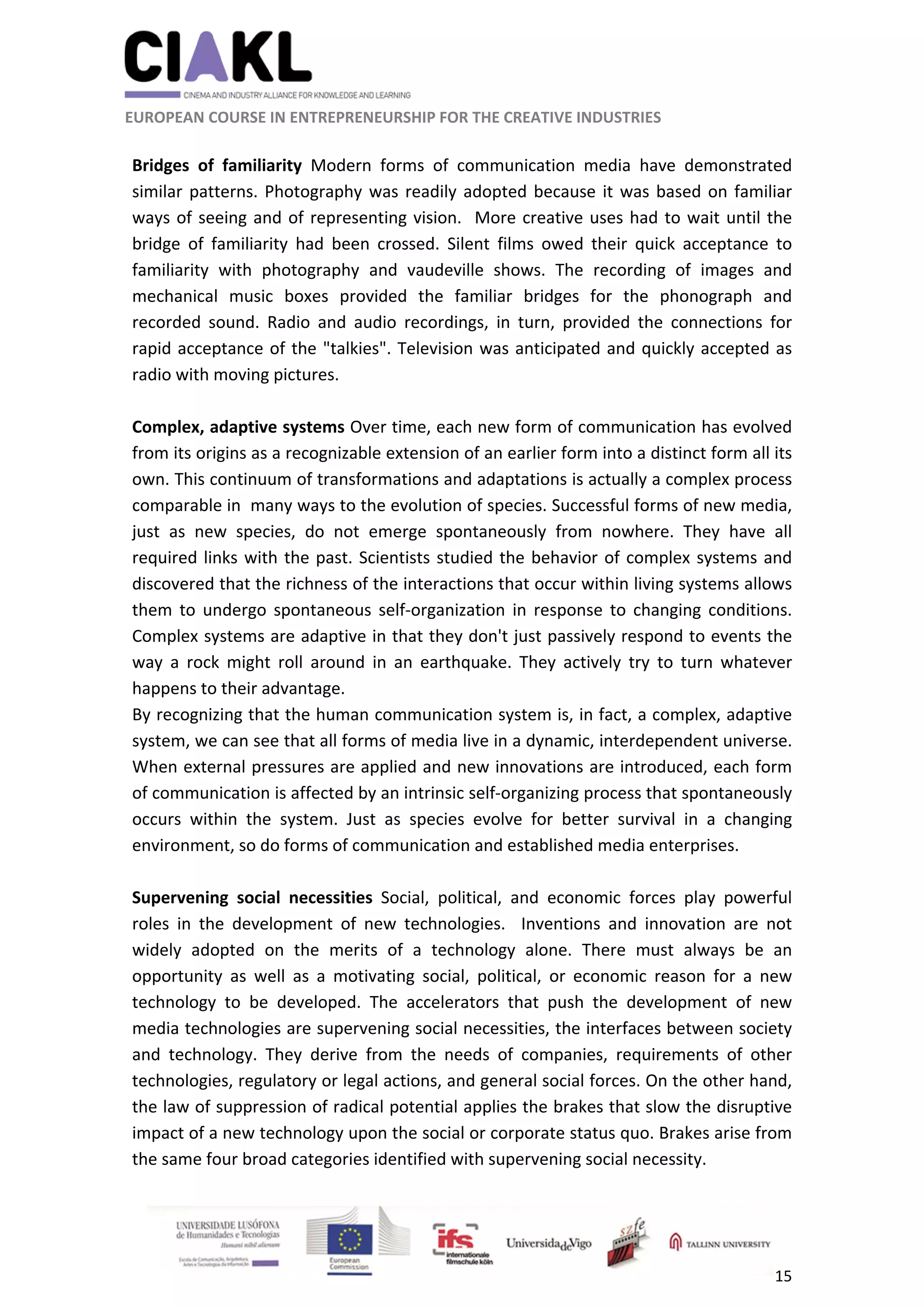                                                               
 
 
	 
 EUROPEAN COURSE IN ENTREPRENEURSHIP FOR THE CREATIVE INDUSTRIES 
15 
 
 
Bridges  of  familiarity  Modern  forms  of  communication  media  have  demonstrated 
similar patterns. Photography was readily adopted because it was based on familiar 
ways of seeing and of representing vision.  More creative uses had to wait until the 
bridge  of  familiarity  had  been  crossed.  Silent  films  owed  their  quick  acceptance  to 
familiarity  with  photography  and  vaudeville  shows.  The  recording  of  images  and 
mechanical  music  boxes  provided  the  familiar  bridges  for  the  phonograph  and 
recorded  sound.  Radio  and  audio  recordings,  in  turn,  provided  the  connections  for 
rapid acceptance of the "talkies". Television was anticipated and quickly accepted as 
radio with moving pictures. 
 
Complex, adaptive systems Over time, each new form of communication has evolved 
from its origins as a recognizable extension of an earlier form into a distinct form all its 
own. This continuum of transformations and adaptations is actually a complex process 
comparable in  many ways to the evolution of species. Successful forms of new media, 
just  as  new  species,  do  not  emerge  spontaneously  from  nowhere.  They  have  all 
required links with the past. Scientists studied the behavior of complex systems and 
discovered that the richness of the interactions that occur within living systems allows 
them  to  undergo  spontaneous  self‐organization  in  response  to  changing  conditions. 
Complex systems are adaptive in that they don't just passively respond to events the 
way  a  rock  might  roll  around  in  an  earthquake.  They  actively  try  to  turn  whatever 
happens to their advantage.  
By recognizing that the human communication system is, in fact, a complex, adaptive 
system, we can see that all forms of media live in a dynamic, interdependent universe. 
When external pressures are applied and new innovations are introduced, each form 
of communication is affected by an intrinsic self‐organizing process that spontaneously 
occurs  within  the  system.  Just  as  species  evolve  for  better  survival  in  a  changing 
environment, so do forms of communication and established media enterprises.  
 
Supervening  social  necessities  Social,  political,  and  economic  forces  play  powerful 
roles  in  the  development  of  new  technologies.    Inventions  and  innovation  are  not 
widely  adopted  on  the  merits  of  a  technology  alone.  There  must  always  be  an 
opportunity  as  well  as  a  motivating  social,  political,  or  economic  reason  for  a  new 
technology  to  be  developed.  The  accelerators  that  push  the  development  of  new 
media technologies are supervening social necessities, the interfaces between society 
and  technology.  They  derive  from  the  needs  of  companies,  requirements  of  other 
technologies, regulatory or legal actions, and general social forces. On the other hand, 
the law of suppression of radical potential applies the brakes that slow the disruptive 
impact of a new technology upon the social or corporate status quo. Brakes arise from 
the same four broad categories identified with supervening social necessity. 
 
 