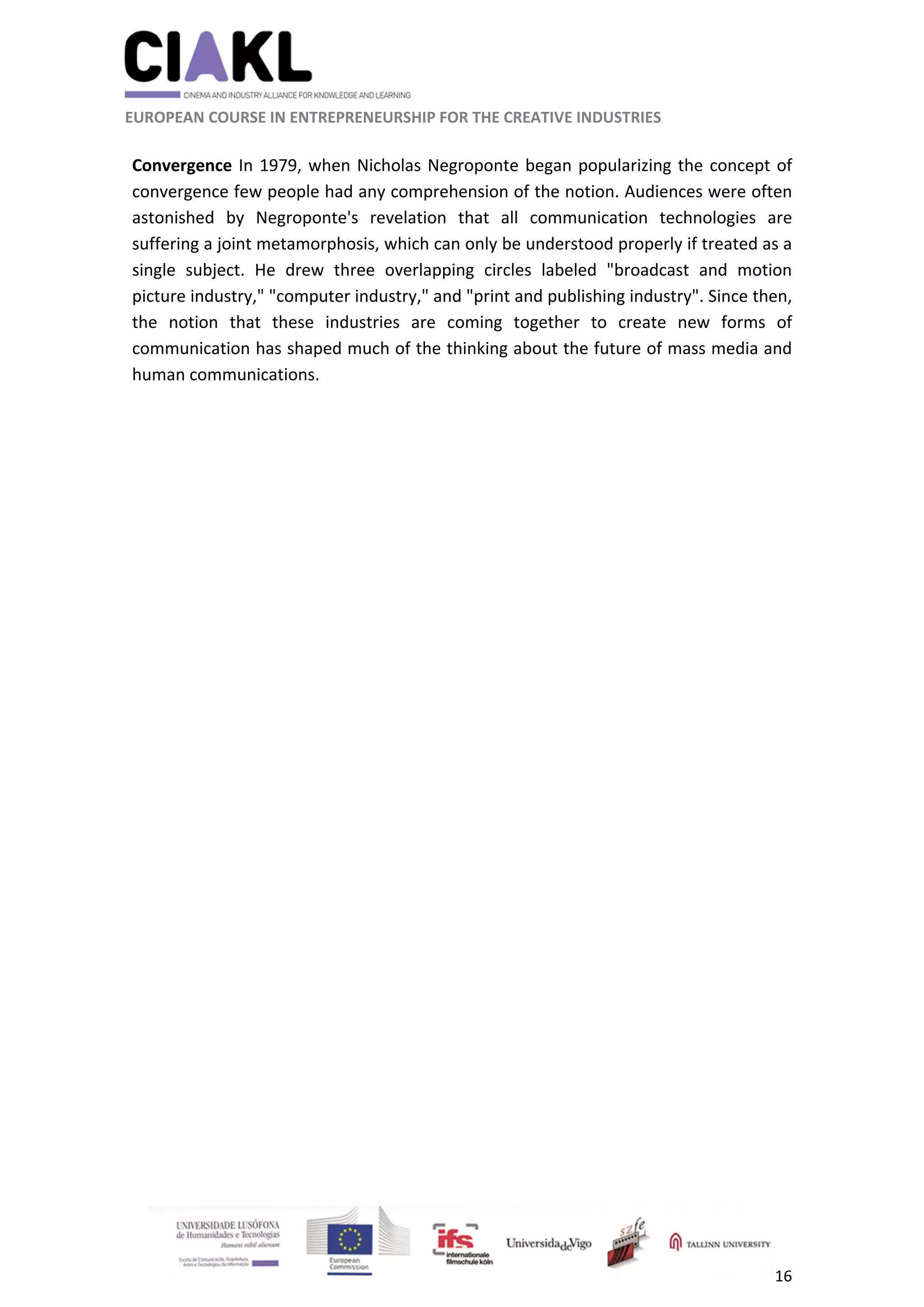                                                               
 
 
	 
 EUROPEAN COURSE IN ENTREPRENEURSHIP FOR THE CREATIVE INDUSTRIES 
16 
 
 
Convergence In 1979, when Nicholas Negroponte began popularizing the concept of 
convergence few people had any comprehension of the notion. Audiences were often 
astonished  by  Negroponte's  revelation  that  all  communication  technologies  are 
suffering a joint metamorphosis, which can only be understood properly if treated as a 
single  subject.  He  drew  three  overlapping  circles  labeled  "broadcast  and  motion 
picture industry," "computer industry," and "print and publishing industry". Since then, 
the  notion  that  these  industries  are  coming  together  to  create  new  forms  of 
communication has shaped much of the thinking about the future of mass media and 
human communications. 
 
 
 
 