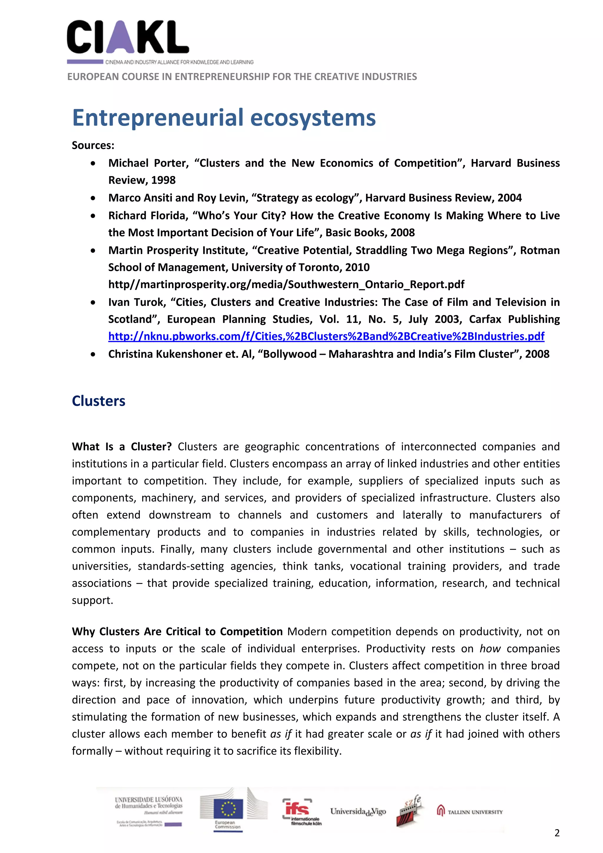                                                               
 
 
	 
 EUROPEAN COURSE IN ENTREPRENEURSHIP FOR THE CREATIVE INDUSTRIES 
2 
 
Entrepreneurial ecosystems 
Sources:  
 Michael  Porter,  “Clusters  and  the  New  Economics  of  Competition”,  Harvard  Business 
Review, 1998 
 Marco Ansiti and Roy Levin, “Strategy as ecology”, Harvard Business Review, 2004 
 Richard Florida, “Who’s Your City? How the Creative Economy Is Making Where to Live 
the Most Important Decision of Your Life”, Basic Books, 2008 
 Martin Prosperity Institute, “Creative Potential, Straddling Two Mega Regions”, Rotman 
School of Management, University of Toronto, 2010 
http//martinprosperity.org/media/Southwestern_Ontario_Report.pdf 
 Ivan Turok, “Cities, Clusters and Creative Industries: The Case of Film and Television in 
Scotland”,  European  Planning  Studies,  Vol.  11,  No.  5,  July  2003,  Carfax  Publishing 
http://nknu.pbworks.com/f/Cities,%2BClusters%2Band%2BCreative%2BIndustries.pdf 
 Christina Kukenshoner et. Al, “Bollywood – Maharashtra and India’s Film Cluster”, 2008 
 
Clusters 
 
What  Is  a  Cluster?  Clusters  are  geographic  concentrations  of  interconnected  companies  and 
institutions in a particular field. Clusters encompass an array of linked industries and other entities 
important  to  competition.  They  include,  for  example,  suppliers  of  specialized  inputs  such  as 
components,  machinery,  and  services,  and  providers  of  specialized  infrastructure.  Clusters  also 
often  extend  downstream  to  channels  and  customers  and  laterally  to  manufacturers  of 
complementary  products  and  to  companies  in  industries  related  by  skills,  technologies,  or 
common  inputs.  Finally,  many  clusters  include  governmental  and  other  institutions  –  such  as 
universities,  standards‐setting  agencies,  think  tanks,  vocational  training  providers,  and  trade 
associations  –  that  provide  specialized  training,  education,  information,  research,  and  technical 
support. 
 
Why Clusters Are Critical to Competition Modern competition depends on productivity, not on 
access  to  inputs  or  the  scale  of  individual  enterprises.  Productivity  rests  on  how  companies 
compete, not on the particular fields they compete in. Clusters affect competition in three broad 
ways: first, by increasing the productivity of companies based in the area; second, by driving the 
direction  and  pace  of  innovation,  which  underpins  future  productivity  growth;  and  third,  by 
stimulating the formation of new businesses, which expands and strengthens the cluster itself. A 
cluster allows each member to benefit as if it had greater scale or as if it had joined with others 
formally – without requiring it to sacrifice its flexibility. 
 
 