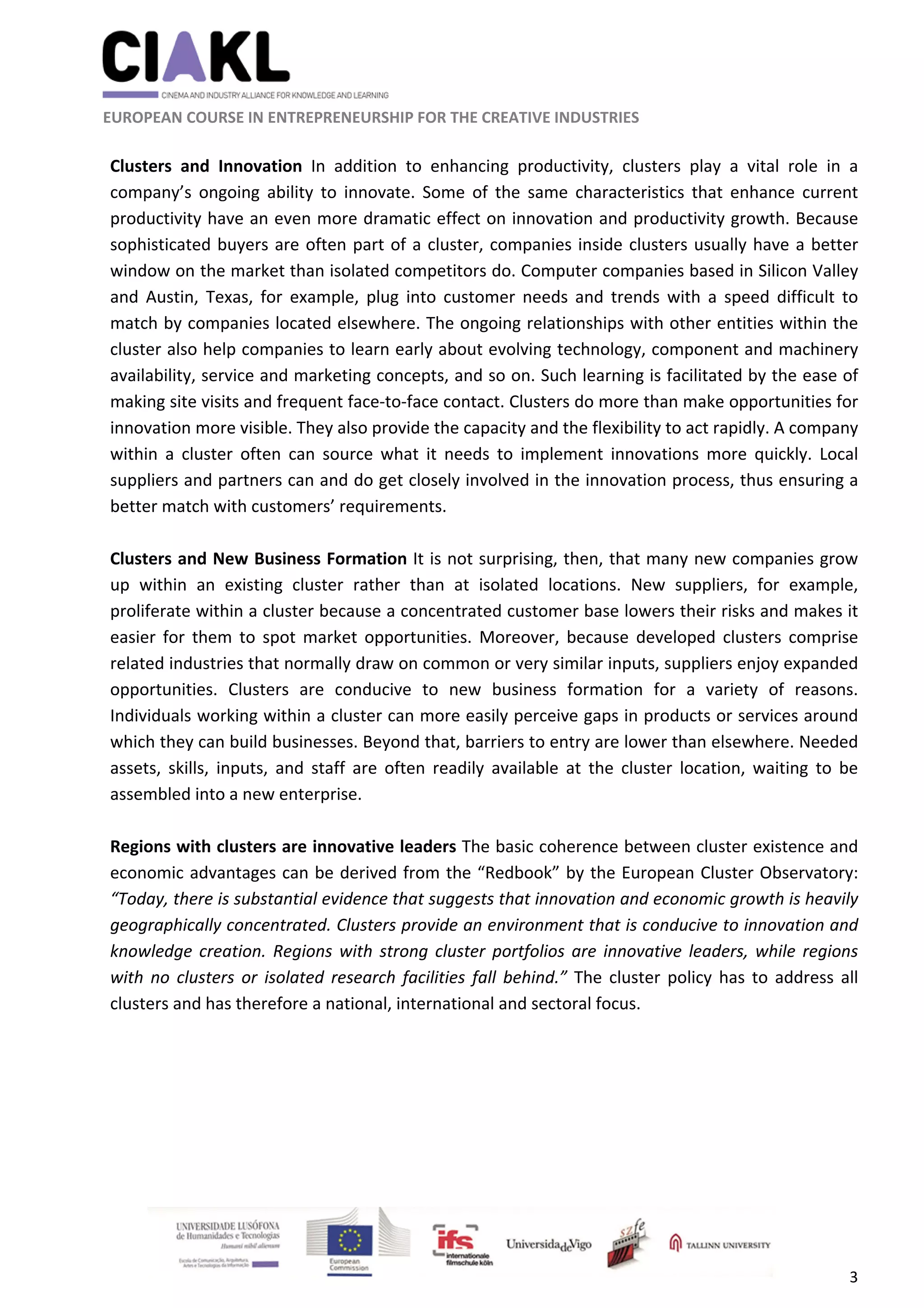                                                               
 
 
	 
 EUROPEAN COURSE IN ENTREPRENEURSHIP FOR THE CREATIVE INDUSTRIES 
3 
 
Clusters  and  Innovation  In  addition  to  enhancing  productivity,  clusters  play  a  vital  role  in  a 
company’s  ongoing  ability  to  innovate.  Some  of  the  same  characteristics  that  enhance  current 
productivity have an even more dramatic effect on innovation and productivity growth. Because 
sophisticated buyers are often part of a cluster, companies inside clusters usually have a better 
window on the market than isolated competitors do. Computer companies based in Silicon Valley 
and  Austin,  Texas,  for  example,  plug  into  customer  needs  and  trends  with  a  speed  difficult  to 
match by companies located elsewhere. The ongoing relationships with other entities within the 
cluster also help companies to learn early about evolving technology, component and machinery 
availability, service and marketing concepts, and so on. Such learning is facilitated by the ease of 
making site visits and frequent face‐to‐face contact. Clusters do more than make opportunities for 
innovation more visible. They also provide the capacity and the flexibility to act rapidly. A company 
within  a  cluster  often  can  source  what  it  needs  to  implement  innovations  more  quickly.  Local 
suppliers and partners can and do get closely involved in the innovation process, thus ensuring a 
better match with customers’ requirements. 
 
Clusters and New Business Formation It is not surprising, then, that many new companies grow 
up  within  an  existing  cluster  rather  than  at  isolated  locations.  New  suppliers,  for  example, 
proliferate within a cluster because a concentrated customer base lowers their risks and makes it 
easier  for  them  to  spot  market  opportunities.  Moreover,  because  developed  clusters  comprise 
related industries that normally draw on common or very similar inputs, suppliers enjoy expanded 
opportunities.  Clusters  are  conducive  to  new  business  formation  for  a  variety  of  reasons. 
Individuals working within a cluster can more easily perceive gaps in products or services around 
which they can build businesses. Beyond that, barriers to entry are lower than elsewhere. Needed 
assets,  skills,  inputs,  and  staff  are  often  readily  available  at  the  cluster  location,  waiting  to  be 
assembled into a new enterprise. 
 
Regions with clusters are innovative leaders The basic coherence between cluster existence and 
economic advantages can be derived from the “Redbook” by the European Cluster Observatory: 
“Today, there is substantial evidence that suggests that innovation and economic growth is heavily 
geographically concentrated. Clusters provide an environment that is conducive to innovation and 
knowledge creation. Regions with strong cluster portfolios are innovative leaders, while regions 
with no clusters or isolated research facilities fall behind.” The cluster policy has to address  all 
clusters and has therefore a national, international and sectoral focus. 
 
 
 
 
 
 
 
 
 