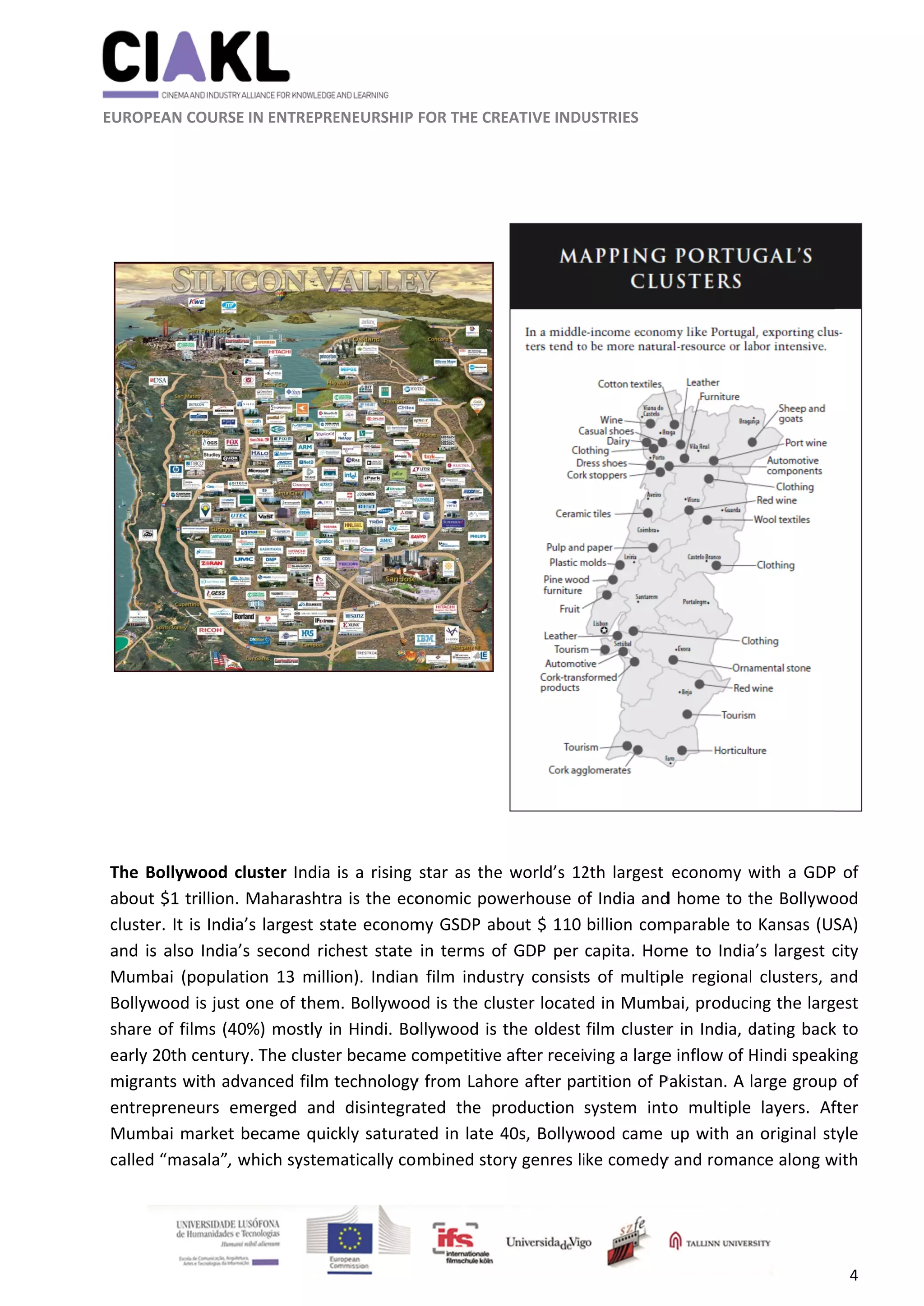               
 
 
 
 EUROPEA
 
 
 
 
 
The Bol
about $
cluster. 
and is a
Mumba
Bollywo
share o
early 20
migrant
entrepr
Mumba
called “
                      
AN COURSE I
llywood clu
$1 trillion. M
It is India’s
also India’s 
ai  (populatio
ood is just o
of films (40%
0th century
ts with adva
reneurs  em
ai market b
masala”, w
                     
IN ENTREPRE
uster India 
Maharashtr
s largest sta
second ric
on  13  milli
one of them
%) mostly i
. The cluste
anced film 
merged  and
ecame quic
which system
    
ENEURSHIP 
is a rising 
a is the eco
ate econom
chest state 
on).  Indian
m. Bollywoo
n Hindi. Bo
er became c
technology
  disintegra
ckly saturat
matically co
	
FOR THE CR
star as the
onomic pow
my GSDP ab
in terms o
n  film  indus
od is the clu
ollywood is 
competitive
y from Laho
ated  the  p
ted in late 4
mbined sto
EATIVE INDU
e world’s 12
werhouse o
bout $ 110 
f GDP per 
stry  consist
uster locate
the oldest 
e after recei
ore after pa
roduction 
40s, Bollyw
ory genres li
USTRIES 
2th largest 
of India and
billion com
capita. Hom
s  of  multip
ed in Mumb
film cluster
ving a large
rtition of P
system  int
wood came 
ke comedy
economy w
d home to t
mparable to
me to India
ple  regional
bai, produci
r in India, d
e inflow of H
Pakistan. A l
to  multiple
up with an
y and roman
with a GDP
the Bollywo
 Kansas (US
a’s largest c
l  clusters,  a
ing the larg
dating back
Hindi speak
large group
layers.  Af
n original st
nce along w
4 
 
P of 
ood 
SA) 
city 
and 
gest 
k to 
king 
p of 
fter 
tyle 
with 
 