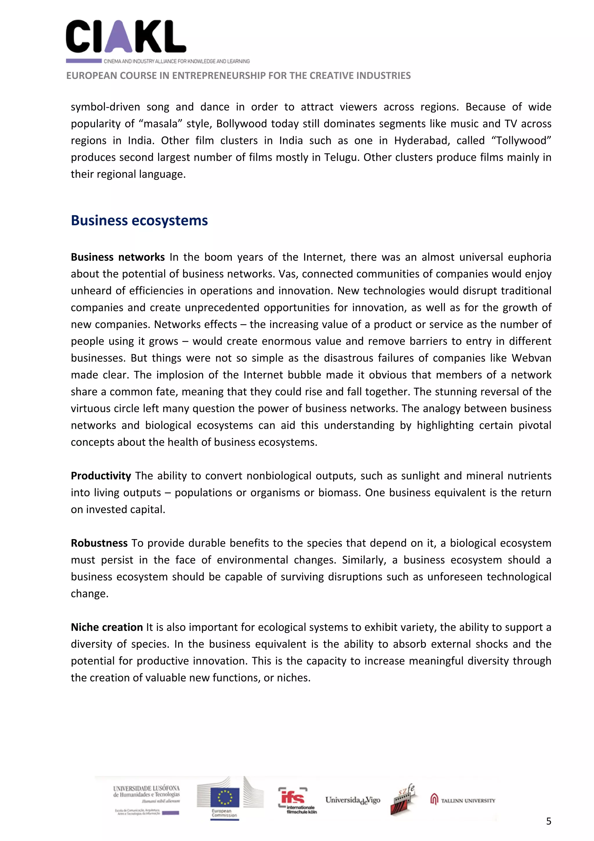                                                               
 
 
	 
 EUROPEAN COURSE IN ENTREPRENEURSHIP FOR THE CREATIVE INDUSTRIES 
5 
 
symbol‐driven  song  and  dance  in  order  to  attract  viewers  across  regions.  Because  of  wide 
popularity of “masala” style, Bollywood today still dominates segments like music and TV across 
regions  in  India.  Other  film  clusters  in  India  such  as  one  in  Hyderabad,  called  “Tollywood” 
produces second largest number of films mostly in Telugu. Other clusters produce films mainly in 
their regional language.  
 
Business ecosystems 
 
Business  networks  In  the  boom  years  of  the  Internet,  there  was  an  almost  universal  euphoria 
about the potential of business networks. Vas, connected communities of companies would enjoy 
unheard of efficiencies in operations and innovation. New technologies would disrupt traditional 
companies and create unprecedented opportunities for innovation, as well as for the growth of 
new companies. Networks effects – the increasing value of a product or service as the number of 
people using it grows – would create enormous value and remove barriers to entry in different 
businesses. But things were not so simple as the disastrous failures of companies like Webvan 
made clear. The implosion of the Internet bubble made it obvious that members of a network 
share a common fate, meaning that they could rise and fall together. The stunning reversal of the 
virtuous circle left many question the power of business networks. The analogy between business 
networks  and  biological  ecosystems  can  aid  this  understanding  by  highlighting  certain  pivotal 
concepts about the health of business ecosystems. 
 
Productivity The ability to convert nonbiological outputs, such as sunlight and mineral nutrients 
into living outputs – populations or organisms or biomass. One business equivalent is the return 
on invested capital.  
 
Robustness To provide durable benefits to the species that depend on it, a biological ecosystem 
must  persist  in  the  face  of  environmental  changes.  Similarly,  a  business  ecosystem  should  a 
business ecosystem should be capable of surviving disruptions such as unforeseen technological 
change. 
 
Niche creation It is also important for ecological systems to exhibit variety, the ability to support a 
diversity  of species.  In  the  business  equivalent is  the  ability  to  absorb  external  shocks  and  the 
potential for productive innovation. This is the capacity to increase meaningful diversity through 
the creation of valuable new functions, or niches.  
 
 
        
 
 