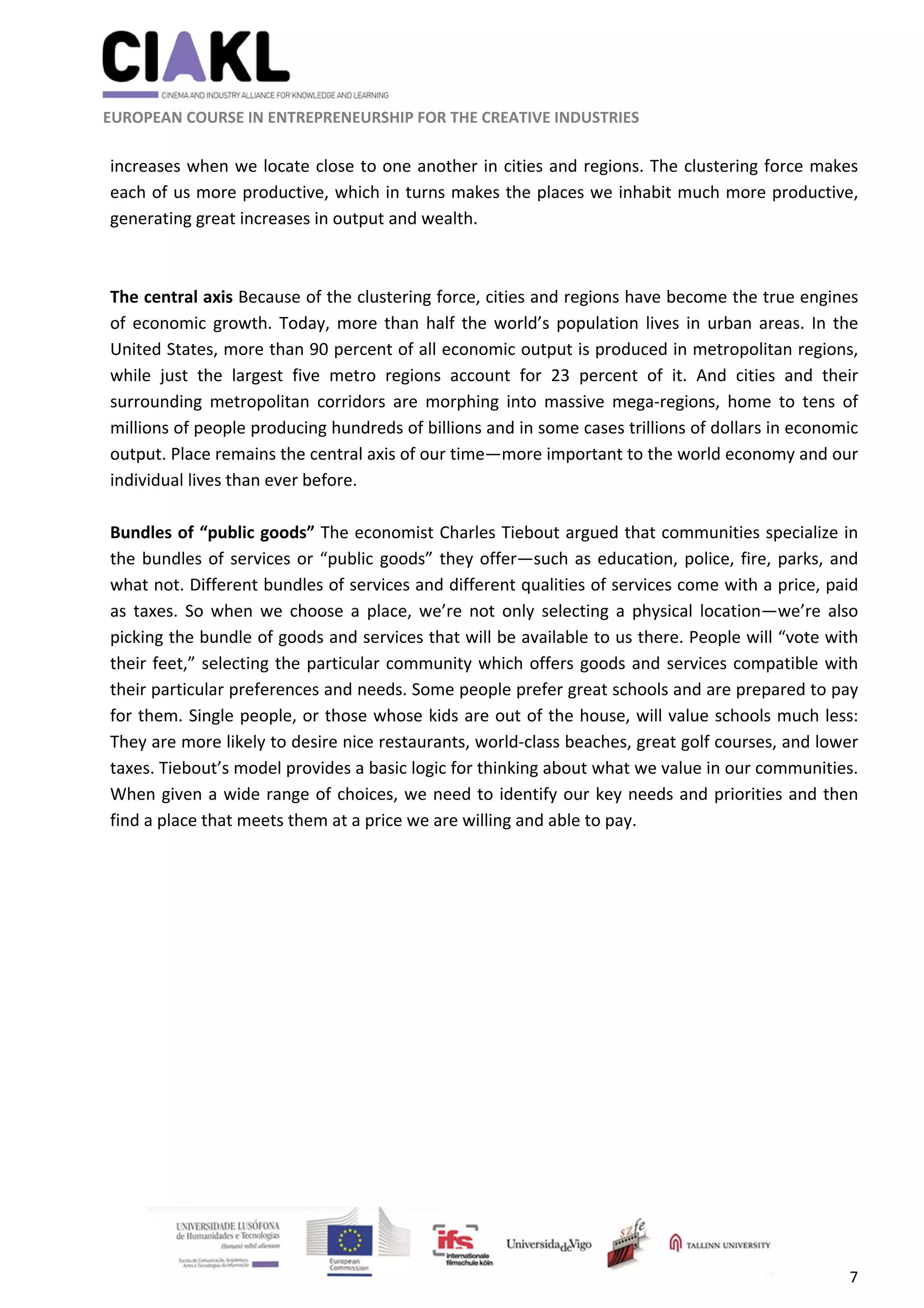                                                               
 
 
	 
 EUROPEAN COURSE IN ENTREPRENEURSHIP FOR THE CREATIVE INDUSTRIES 
7 
 
increases when we locate close to one another in cities and regions. The clustering force makes 
each of us more productive, which in turns makes the places we inhabit much more productive, 
generating great increases in output and wealth. 
 
 
The central axis Because of the clustering force, cities and regions have become the true engines 
of economic growth. Today, more than half the world’s population lives in urban areas. In the 
United States, more than 90 percent of all economic output is produced in metropolitan regions, 
while  just  the  largest  five  metro  regions  account  for  23  percent  of  it.  And  cities  and  their 
surrounding  metropolitan  corridors  are  morphing  into  massive  mega‐regions,  home  to  tens  of 
millions of people producing hundreds of billions and in some cases trillions of dollars in economic 
output. Place remains the central axis of our time—more important to the world economy and our 
individual lives than ever before. 
 
Bundles of “public goods” The economist Charles Tiebout argued that communities specialize in 
the bundles of services or “public goods” they offer—such as education, police, fire, parks, and 
what not. Different bundles of services and different qualities of services come with a price, paid 
as  taxes.  So  when  we  choose  a  place,  we’re  not  only  selecting  a  physical  location—we’re  also 
picking the bundle of goods and services that will be available to us there. People will “vote with 
their feet,” selecting the particular community which offers goods and services compatible with 
their particular preferences and needs. Some people prefer great schools and are prepared to pay 
for them. Single people, or those whose kids are out of the house, will value schools much less: 
They are more likely to desire nice restaurants, world‐class beaches, great golf courses, and lower 
taxes. Tiebout’s model provides a basic logic for thinking about what we value in our communities. 
When given a wide range of choices, we need to identify our key needs and priorities and then 
find a place that meets them at a price we are willing and able to pay. 
 
 
 
 
 
 
 