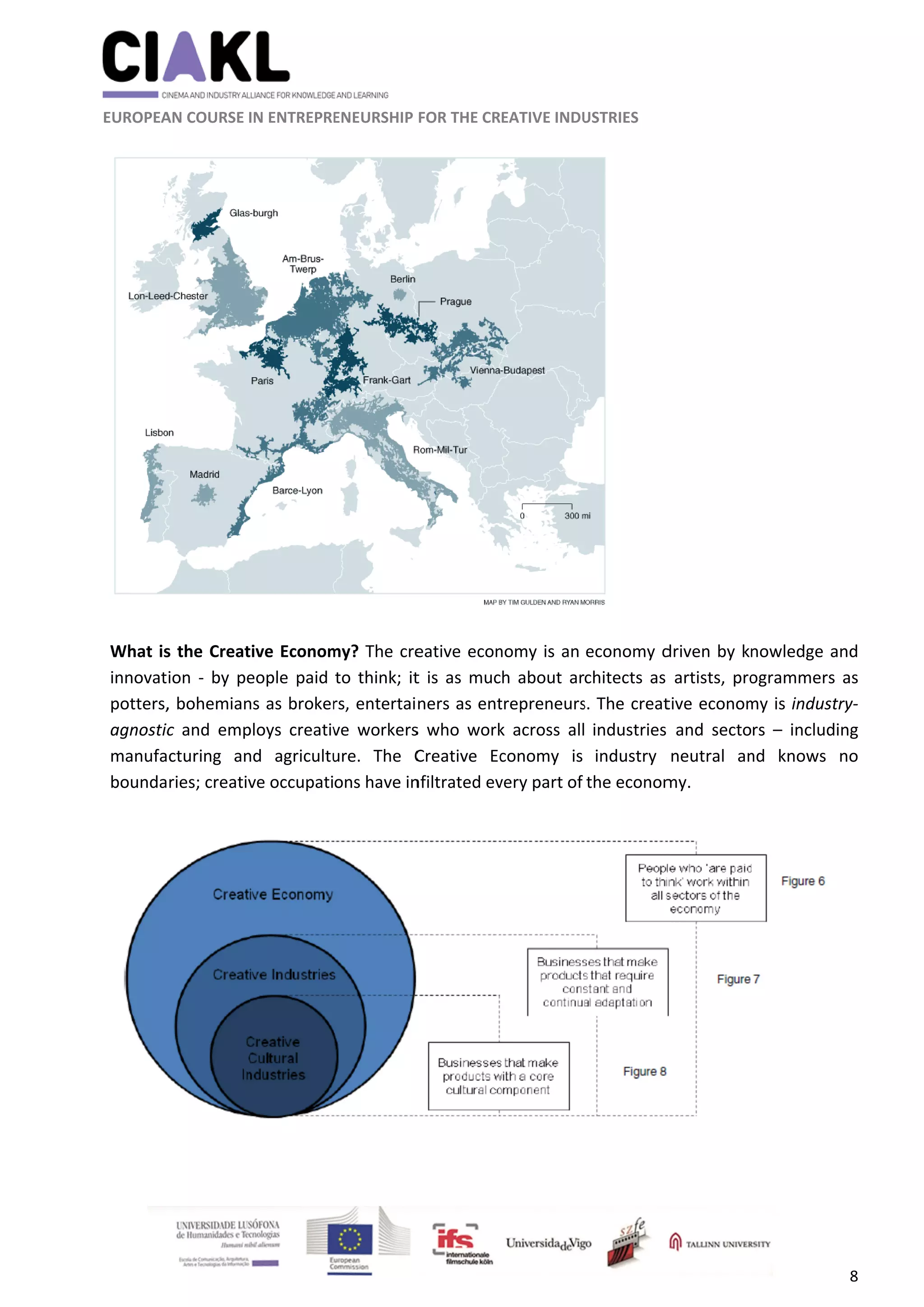               
 
 
 
 EUROPEA
 
 
What is
innovat
potters,
agnostic
manufa
bounda
 
 
 
                      
AN COURSE I
s the Creat
ion  ‐ by pe
, bohemian
c  and  emp
cturing  an
ries; creativ
                     
IN ENTREPRE
ive Econom
eople paid 
ns as broker
ploys  creativ
nd  agricultu
ve occupati
    
ENEURSHIP 
my? The cre
to think; it
rs, entertai
ve  workers
ure.  The  C
ons have in
	
FOR THE CR
eative econ
t is as muc
ners as ent
s  who  work
Creative  Ec
nfiltrated ev
EATIVE INDU
nomy is an 
h about ar
trepreneurs
k  across  all
conomy  is 
very part of 
USTRIES 
 
economy d
chitects as 
s. The creat
  industries 
industry 
the econom
driven by k
artists, pro
tive econom
  and  secto
neutral  an
my. 
nowledge a
ogrammers
my is indust
rs  –  includ
nd  knows 
8 
and 
s as 
try‐
ing 
no 
 