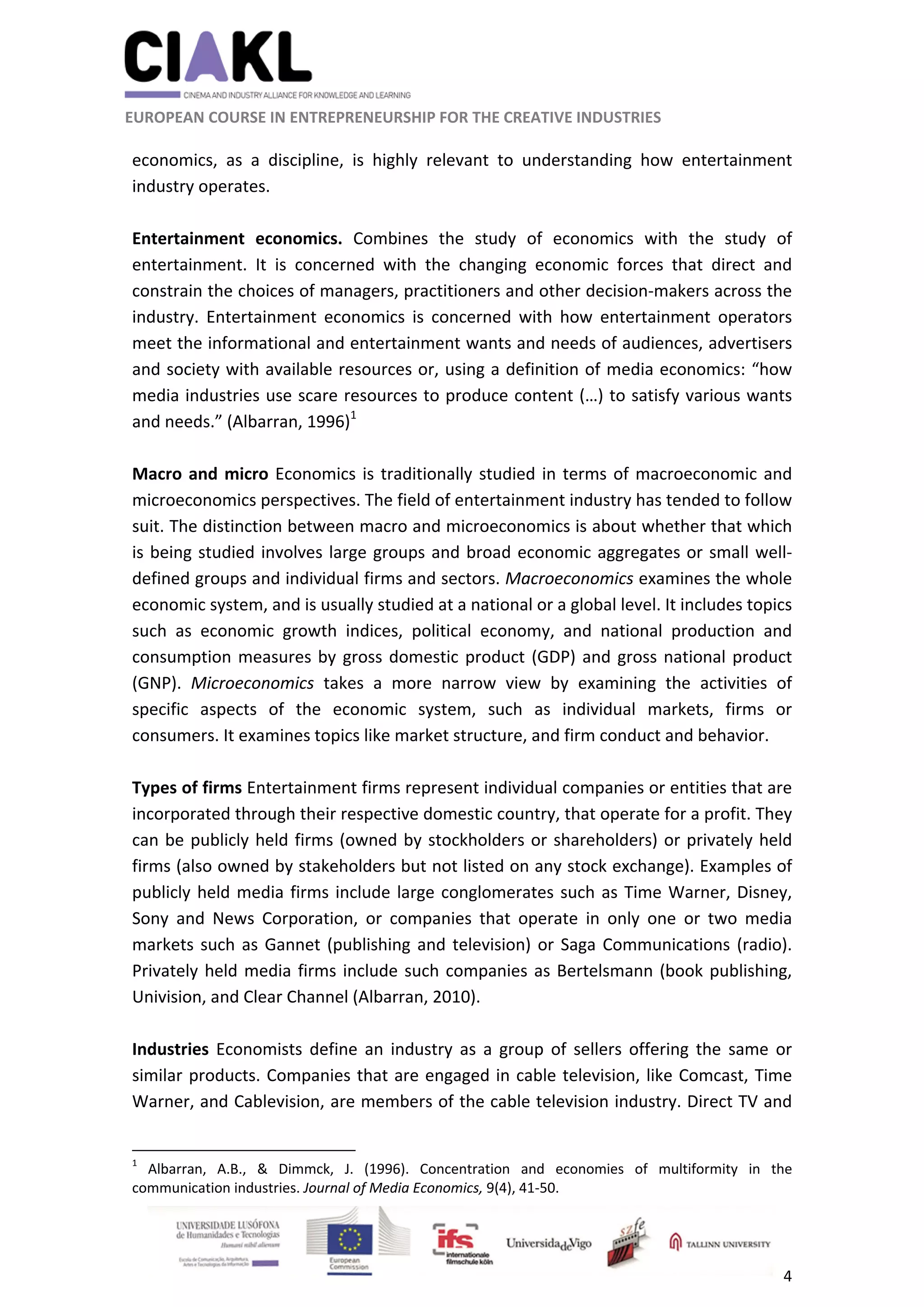                                                              
 
 
	 
 EUROPEAN COURSE IN ENTREPRENEURSHIP FOR THE CREATIVE INDUSTRIES                                                              
 
4 
 
economics,  as  a  discipline,  is  highly  relevant  to  understanding  how  entertainment 
industry operates. 
 
Entertainment  economics.  Combines  the  study  of  economics  with  the  study  of 
entertainment.  It  is  concerned  with  the  changing  economic  forces  that  direct  and 
constrain the choices of managers, practitioners and other decision‐makers across the 
industry.  Entertainment  economics  is  concerned  with  how  entertainment  operators 
meet the informational and entertainment wants and needs of audiences, advertisers 
and society with available resources or, using a definition of media economics: “how 
media industries use scare resources to produce content (…) to satisfy various wants 
and needs.” (Albarran, 1996)1
 
 
Macro and micro Economics is traditionally studied in terms of macroeconomic and 
microeconomics perspectives. The field of entertainment industry has tended to follow 
suit. The distinction between macro and microeconomics is about whether that which 
is being studied involves large groups and broad economic aggregates or small well‐
defined groups and individual firms and sectors. Macroeconomics examines the whole 
economic system, and is usually studied at a national or a global level. It includes topics 
such  as  economic  growth  indices,  political  economy,  and  national  production  and 
consumption measures by gross domestic product (GDP) and gross national product 
(GNP).  Microeconomics  takes  a  more  narrow  view  by  examining  the  activities  of 
specific  aspects  of  the  economic  system,  such  as  individual  markets,  firms  or 
consumers. It examines topics like market structure, and firm conduct and behavior. 
 
Types of firms Entertainment firms represent individual companies or entities that are 
incorporated through their respective domestic country, that operate for a profit. They 
can be publicly held firms (owned by stockholders or shareholders) or privately held 
firms (also owned by stakeholders but not listed on any stock exchange). Examples of 
publicly held media firms include large conglomerates such as Time Warner, Disney, 
Sony  and  News  Corporation,  or  companies  that  operate  in  only  one  or  two  media 
markets such as Gannet (publishing and television) or Saga Communications (radio). 
Privately held media firms include such companies as Bertelsmann (book publishing, 
Univision, and Clear Channel (Albarran, 2010). 
 
Industries  Economists  define  an  industry  as  a  group  of  sellers  offering  the  same  or 
similar products. Companies that are engaged in cable television, like Comcast, Time 
Warner, and Cablevision, are members of the cable television industry. Direct TV and 
                                                            
1
  Albarran,  A.B.,  &  Dimmck,  J.  (1996).  Concentration  and  economies  of  multiformity  in  the 
communication industries. Journal of Media Economics, 9(4), 41‐50. 
 