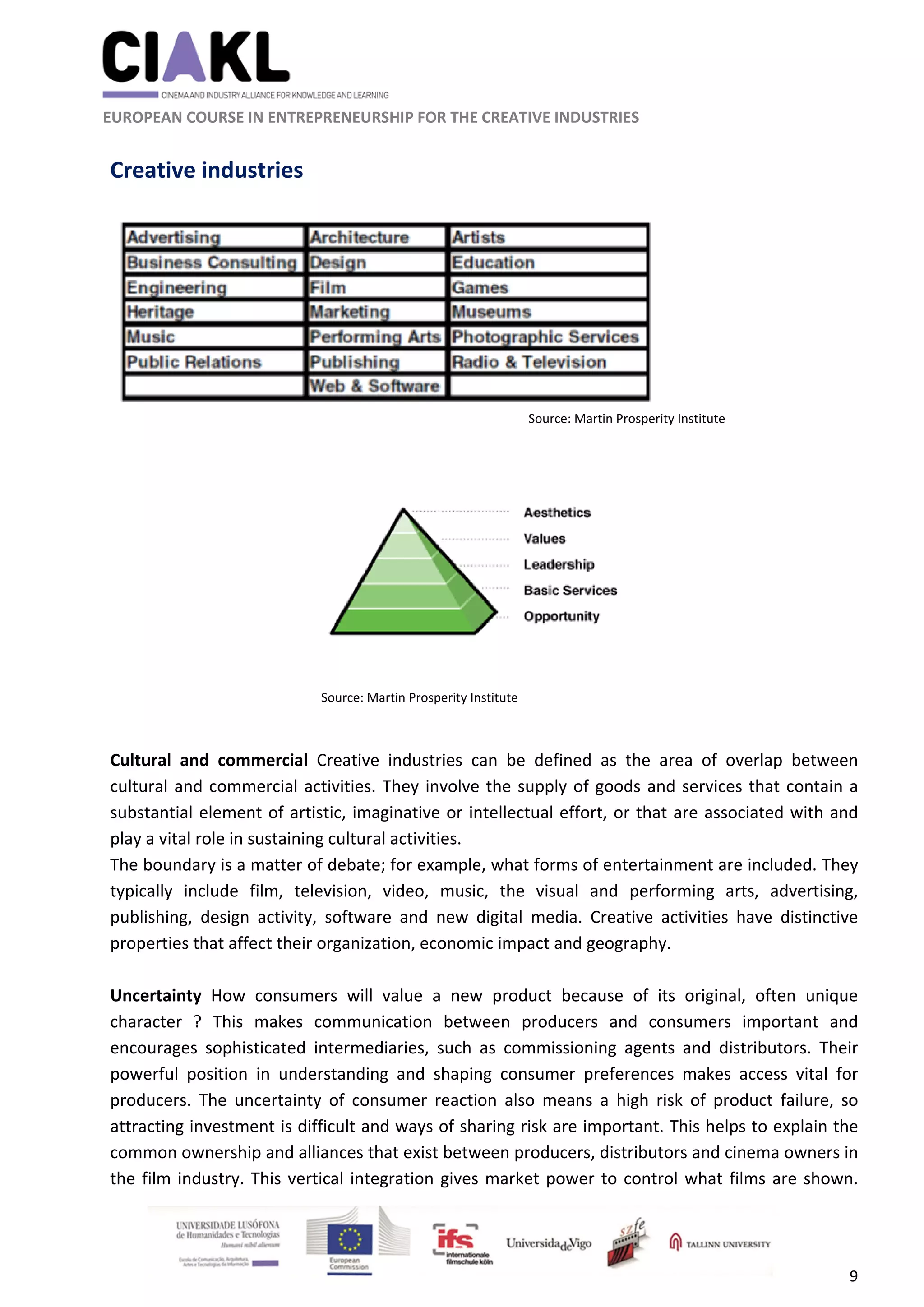                                                               
 
 
	 
 EUROPEAN COURSE IN ENTREPRENEURSHIP FOR THE CREATIVE INDUSTRIES 
9 
 
Creative industries 
 
 
 
 
 
 
 
 
 
 
 
 
 
 
 
Cultural  and  commercial  Creative  industries  can  be  defined  as  the  area  of  overlap  between 
cultural and commercial activities. They involve the supply of goods and services that contain a 
substantial element of artistic, imaginative or intellectual effort, or that are associated with and 
play a vital role in sustaining cultural activities.  
The boundary is a matter of debate; for example, what forms of entertainment are included. They 
typically  include  film,  television,  video,  music,  the  visual  and  performing  arts,  advertising, 
publishing,  design  activity,  software  and  new  digital  media.  Creative  activities  have  distinctive 
properties that affect their organization, economic impact and geography.  
 
Uncertainty  How  consumers  will  value  a  new  product  because  of  its  original,  often  unique 
character  ?  This  makes  communication  between  producers  and  consumers  important  and 
encourages  sophisticated  intermediaries,  such  as  commissioning  agents  and  distributors.  Their 
powerful  position  in  understanding  and  shaping  consumer  preferences  makes  access  vital  for 
producers.  The  uncertainty  of  consumer  reaction  also  means  a  high  risk  of  product  failure,  so 
attracting investment is difficult and ways of sharing risk are important. This helps to explain the 
common ownership and alliances that exist between producers, distributors and cinema owners in 
the film industry. This vertical integration gives market power to control what films are shown. 
Source: Martin Prosperity Institute 
Source: Martin Prosperity Institute
 