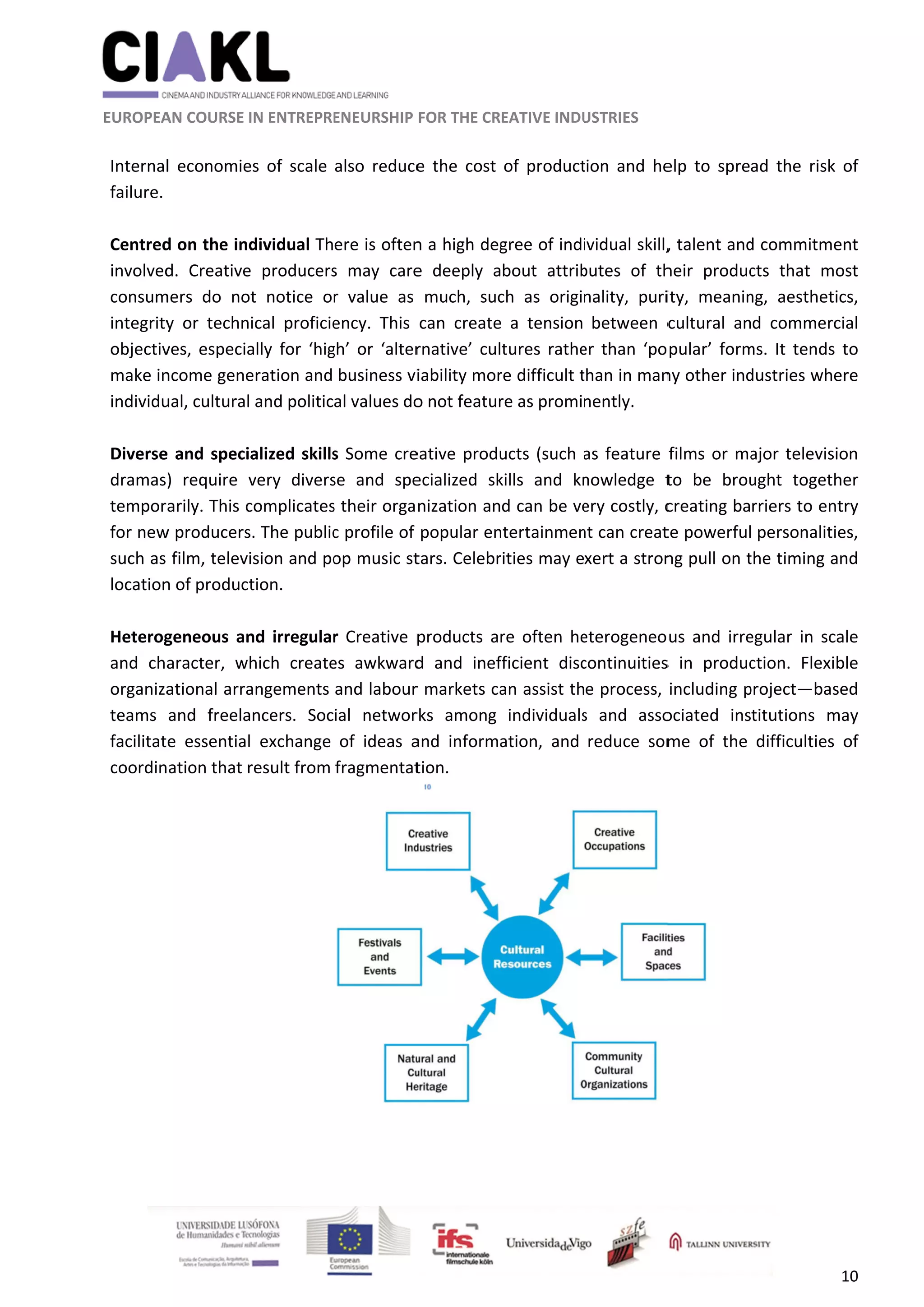               
 
 
 
 EUROPEA
 
Internal
failure. 
 
Centred
involved
consum
integrity
objectiv
make in
individu
 
Diverse
dramas
tempor
for new
such as 
location
 
Heterog
and  cha
organiza
teams 
facilitat
coordin
 
                      
AN COURSE I
l  economie
 
d on the ind
d.  Creative
mers  do  no
y  or  techn
ves, especia
ncome gene
ual, cultural 
e and speci
)  require  v
arily. This c
w producers
film, televi
n of product
geneous  an
aracter,  wh
ational arra
and  freela
e  essential
ation that r
                     
IN ENTREPRE
es  of  scale 
dividual Th
e  producers
t  notice  or
ical  proficie
ally  for  ‘hig
eration and 
 and politic
alized skills
very  divers
complicates
s. The public
ision and po
tion. 
nd  irregular
hich  create
angements 
ncers.  Soc
  exchange 
result from 
    
ENEURSHIP 
also  reduce
ere is often
s  may  care
r  value  as 
ency.  This 
gh’  or  ‘alter
business vi
al values do
s Some cre
se  and  spe
s their orga
c profile of 
op music st
r  Creative  p
es  awkward
and labour
ial  networ
of  ideas  a
fragmentat
	
FOR THE CR
e  the  cost 
n a high deg
e  deeply  a
much,  suc
can  create
rnative’  cul
iability mor
o not featur
eative produ
ecialized  sk
nization an
popular en
tars. Celebr
products  ar
d  and  inef
r markets ca
rks  among 
and  informa
tion. 
EATIVE INDU
of  product
gree of indi
bout  attrib
ch  as  origi
e  a  tension 
tures  rathe
re difficult t
re as promi
ucts (such a
kills  and  kn
d can be ve
ntertainmen
rities may e
re  often  he
fficient  disc
an assist th
individuals
ation,  and 
Source
USTRIES 
tion  and  he
ividual skill,
butes  of  th
nality,  puri
between  c
er  than  ‘po
than in man
nently. 
as feature 
nowledge  t
ery costly, c
nt can creat
xert a stron
eterogeneo
continuities
e process, 
s  and  asso
reduce  som
e: Martin Prospe
elp  to  spre
, talent and
heir  produc
ity,  meanin
cultural  an
pular’  form
ny other ind
films or ma
to  be  brou
creating ba
te powerful
ng pull on t
us  and  irre
s  in  produc
including p
ociated  ins
me  of  the 
 
erity Institute 
ad  the  risk
d commitme
cts  that  m
ng,  aesthet
d  commerc
ms.  It  tends
dustries whe
ajor televis
ught  togeth
rriers to en
 personaliti
the timing a
egular  in  sc
ction.  Flexi
project—bas
titutions  m
difficulties
10 
k  of 
ent 
ost  
ics, 
cial 
  to 
ere 
ion 
her 
ntry 
ies, 
and 
cale 
ble 
sed 
may 
  of 
 