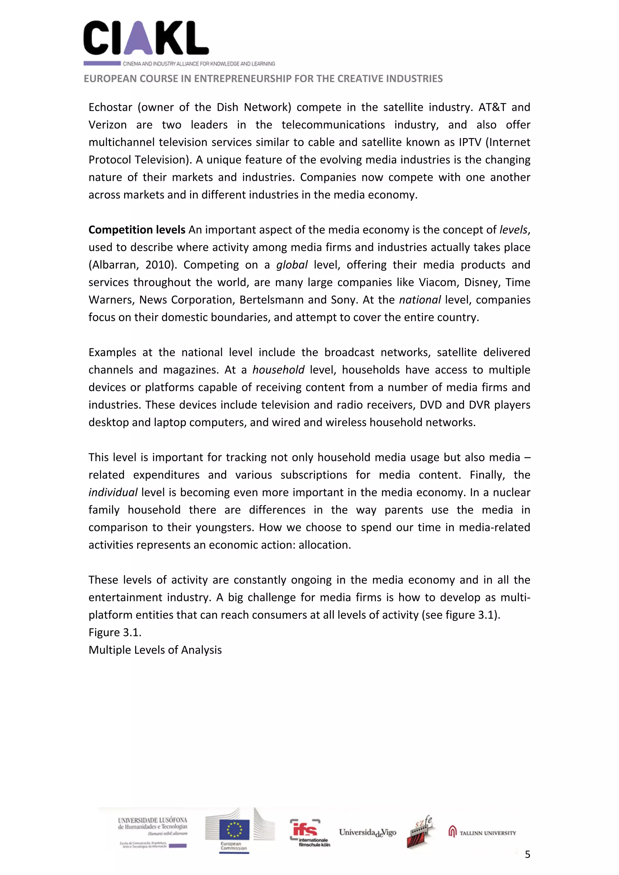                                                               
 
 
	 
 EUROPEAN COURSE IN ENTREPRENEURSHIP FOR THE CREATIVE INDUSTRIES                                                              
 
5 
 
Echostar  (owner  of  the  Dish  Network)  compete  in  the  satellite  industry.  AT&T  and 
Verizon  are  two  leaders  in  the  telecommunications  industry,  and  also  offer 
multichannel television services similar to cable and satellite known as IPTV (Internet 
Protocol Television). A unique feature of the evolving media industries is the changing 
nature  of  their  markets  and  industries.  Companies  now  compete  with  one  another 
across markets and in different industries in the media economy. 
 
Competition levels An important aspect of the media economy is the concept of levels, 
used to describe where activity among media firms and industries actually takes place 
(Albarran,  2010).  Competing  on  a  global  level,  offering  their  media  products  and 
services throughout the world, are many large companies like Viacom, Disney, Time 
Warners, News Corporation, Bertelsmann and Sony. At the national level, companies 
focus on their domestic boundaries, and attempt to cover the entire country.  
 
Examples  at  the  national  level  include  the  broadcast  networks,  satellite  delivered 
channels  and  magazines.  At  a  household  level,  households  have  access  to  multiple 
devices or platforms capable of receiving content from a number of media firms and 
industries. These devices include television and radio receivers, DVD and DVR players 
desktop and laptop computers, and wired and wireless household networks.  
 
This level is important for tracking not only household media usage but also media –
related  expenditures  and  various  subscriptions  for  media  content.  Finally,  the 
individual level is becoming even more important in the media economy. In a nuclear 
family  household  there  are  differences  in  the  way  parents  use  the  media  in 
comparison to their youngsters. How we choose to spend our time in media‐related 
activities represents an economic action: allocation.  
 
These levels of activity are constantly ongoing in the media economy and in all the 
entertainment industry. A big challenge for media firms is how to develop as multi‐
platform entities that can reach consumers at all levels of activity (see figure 3.1). 
Figure 3.1. 
Multiple Levels of Analysis 
 
 