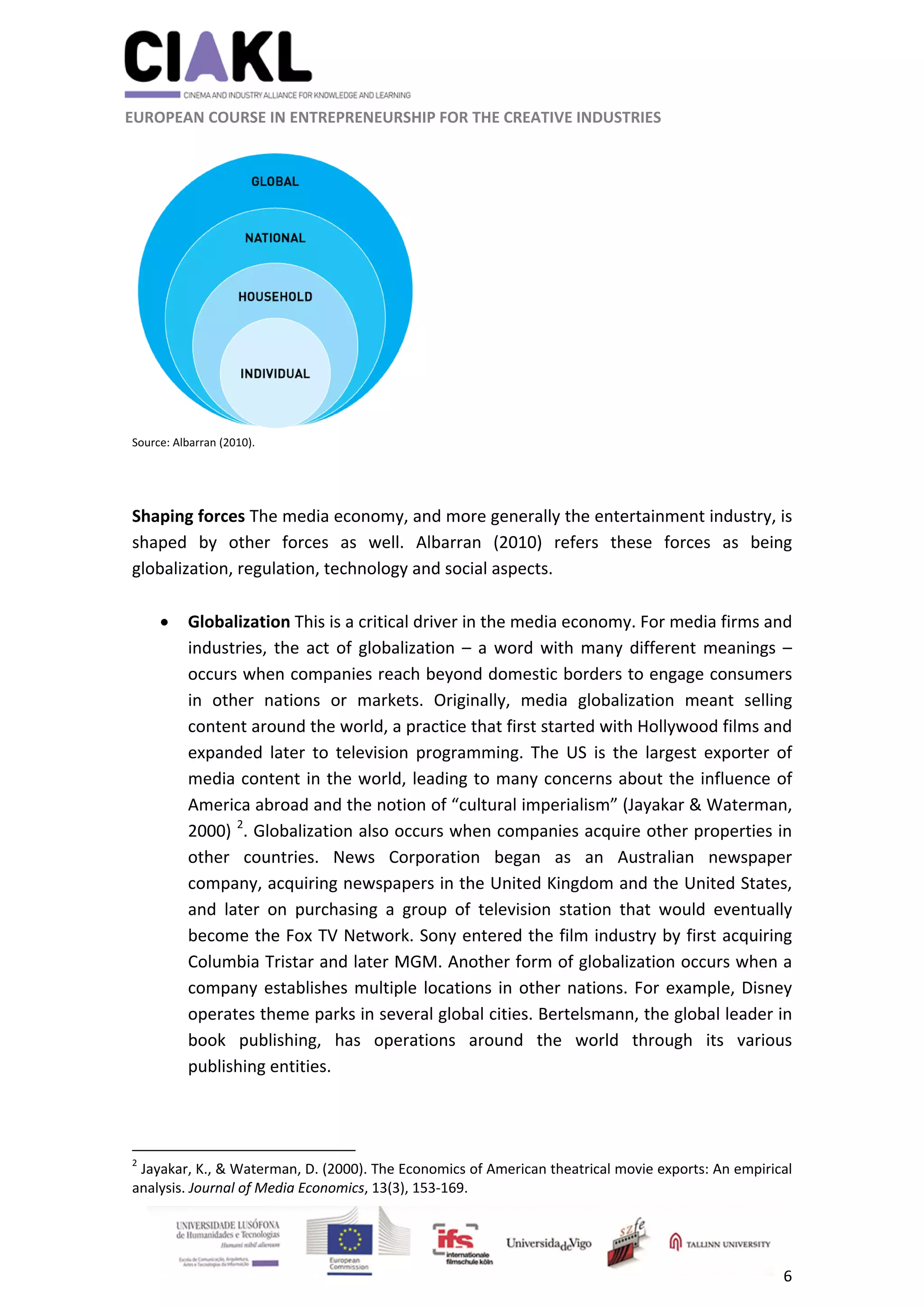                                                               
 
 
	 
 EUROPEAN COURSE IN ENTREPRENEURSHIP FOR THE CREATIVE INDUSTRIES                                                              
 
6 
 
 
Source: Albarran (2010). 
 
 
Shaping forces The media economy, and more generally the entertainment industry, is 
shaped  by  other  forces  as  well.  Albarran  (2010)  refers  these  forces  as  being 
globalization, regulation, technology and social aspects.  
 
 Globalization This is a critical driver in the media economy. For media firms and 
industries, the act of globalization – a word with many different meanings – 
occurs when companies reach beyond domestic borders to engage consumers 
in  other  nations  or  markets.  Originally,  media  globalization  meant  selling 
content around the world, a practice that first started with Hollywood films and 
expanded  later  to  television  programming.  The  US  is  the  largest  exporter  of 
media content in the world, leading to many concerns about the influence of 
America abroad and the notion of “cultural imperialism” (Jayakar & Waterman, 
2000) 2
. Globalization also occurs when companies acquire other properties in 
other  countries.  News  Corporation  began  as  an  Australian  newspaper 
company, acquiring newspapers in the United Kingdom and the United States, 
and  later  on  purchasing  a  group  of  television  station  that  would  eventually 
become the Fox TV Network. Sony entered the film industry by first acquiring 
Columbia Tristar and later MGM. Another form of globalization occurs when a 
company establishes multiple locations in other nations. For example, Disney 
operates theme parks in several global cities. Bertelsmann, the global leader in 
book  publishing,  has  operations  around  the  world  through  its  various 
publishing entities. 
 
                                                            
2
 Jayakar, K., & Waterman, D. (2000). The Economics of American theatrical movie exports: An empirical 
analysis. Journal of Media Economics, 13(3), 153‐169. 
 