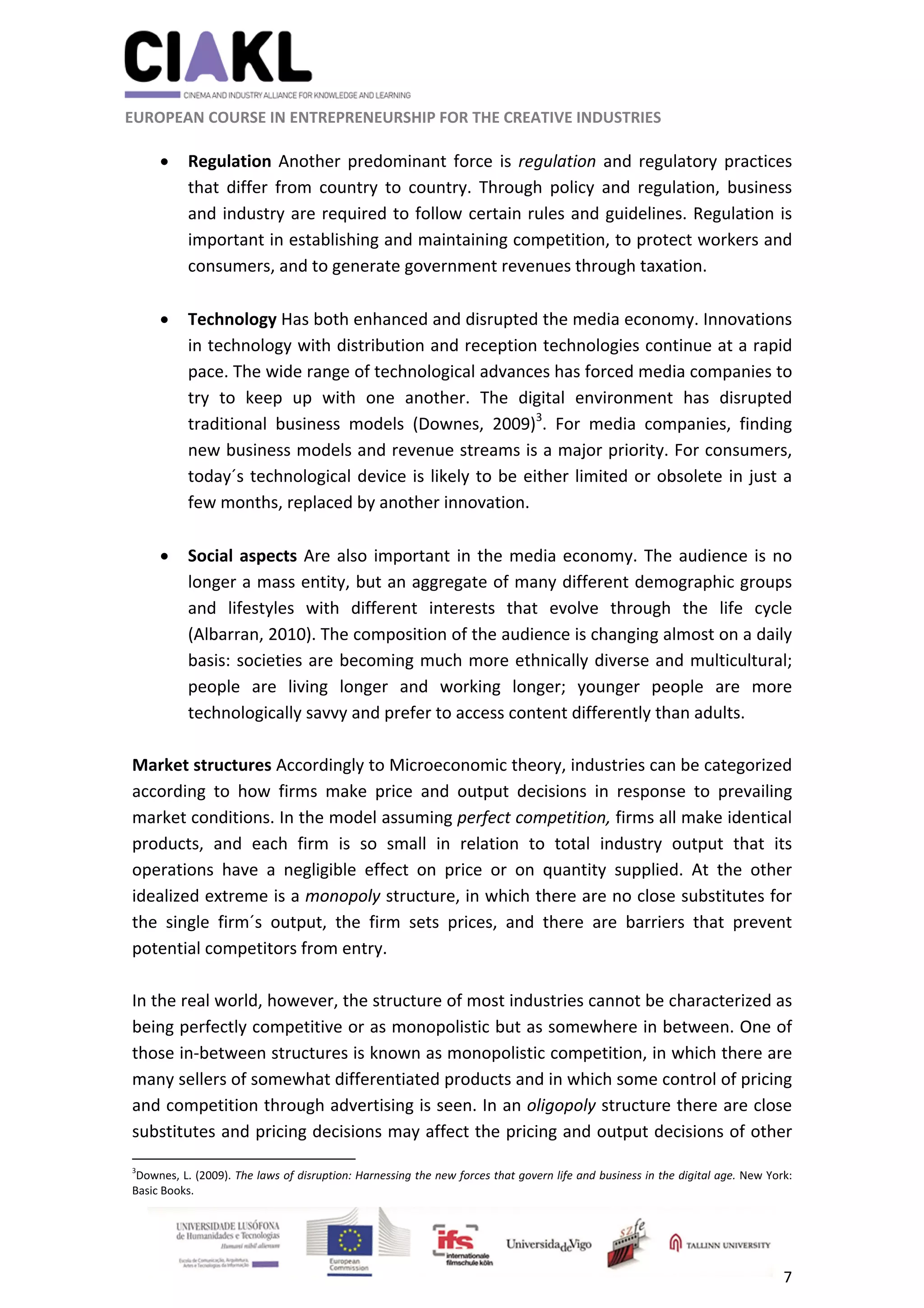                                                               
 
 
	 
 EUROPEAN COURSE IN ENTREPRENEURSHIP FOR THE CREATIVE INDUSTRIES                                                              
 
7 
 
 Regulation Another predominant force is regulation and regulatory practices 
that  differ  from  country  to  country.  Through  policy  and  regulation,  business 
and industry are required to follow certain rules and guidelines. Regulation is 
important in establishing and maintaining competition, to protect workers and 
consumers, and to generate government revenues through taxation. 
 
 Technology Has both enhanced and disrupted the media economy. Innovations 
in technology with distribution and reception technologies continue at a rapid 
pace. The wide range of technological advances has forced media companies to 
try  to  keep  up  with  one  another.  The  digital  environment  has  disrupted 
traditional  business  models  (Downes,  2009)3
.  For  media  companies,  finding 
new business models and revenue streams is a major priority. For consumers, 
today´s technological device is likely to be either limited or obsolete in just a 
few months, replaced by another innovation. 
 
 Social aspects Are also important in the media economy. The audience is no 
longer a mass entity, but an aggregate of many different demographic groups 
and  lifestyles  with  different  interests  that  evolve  through  the  life  cycle 
(Albarran, 2010). The composition of the audience is changing almost on a daily 
basis: societies are becoming much more ethnically diverse and multicultural; 
people  are  living  longer  and  working  longer;  younger  people  are  more 
technologically savvy and prefer to access content differently than adults. 
 
Market structures Accordingly to Microeconomic theory, industries can be categorized 
according  to  how  firms  make  price  and  output  decisions  in  response  to  prevailing 
market conditions. In the model assuming perfect competition, firms all make identical 
products,  and  each  firm  is  so  small  in  relation  to  total  industry  output  that  its 
operations  have  a  negligible  effect  on  price  or  on  quantity  supplied.  At  the  other 
idealized extreme is a monopoly structure, in which there are no close substitutes for 
the  single  firm´s  output,  the  firm  sets  prices,  and  there  are  barriers  that  prevent 
potential competitors from entry. 
 
In the real world, however, the structure of most industries cannot be characterized as 
being perfectly competitive or as monopolistic but as somewhere in between. One of 
those in‐between structures is known as monopolistic competition, in which there are 
many sellers of somewhat differentiated products and in which some control of pricing 
and competition through advertising is seen. In an oligopoly structure there are close 
substitutes and pricing decisions may affect the pricing and output decisions of other 
                                                            
3
Downes, L. (2009). The laws of disruption: Harnessing the new forces that govern life and business in the digital age. New York: 
Basic Books. 
 