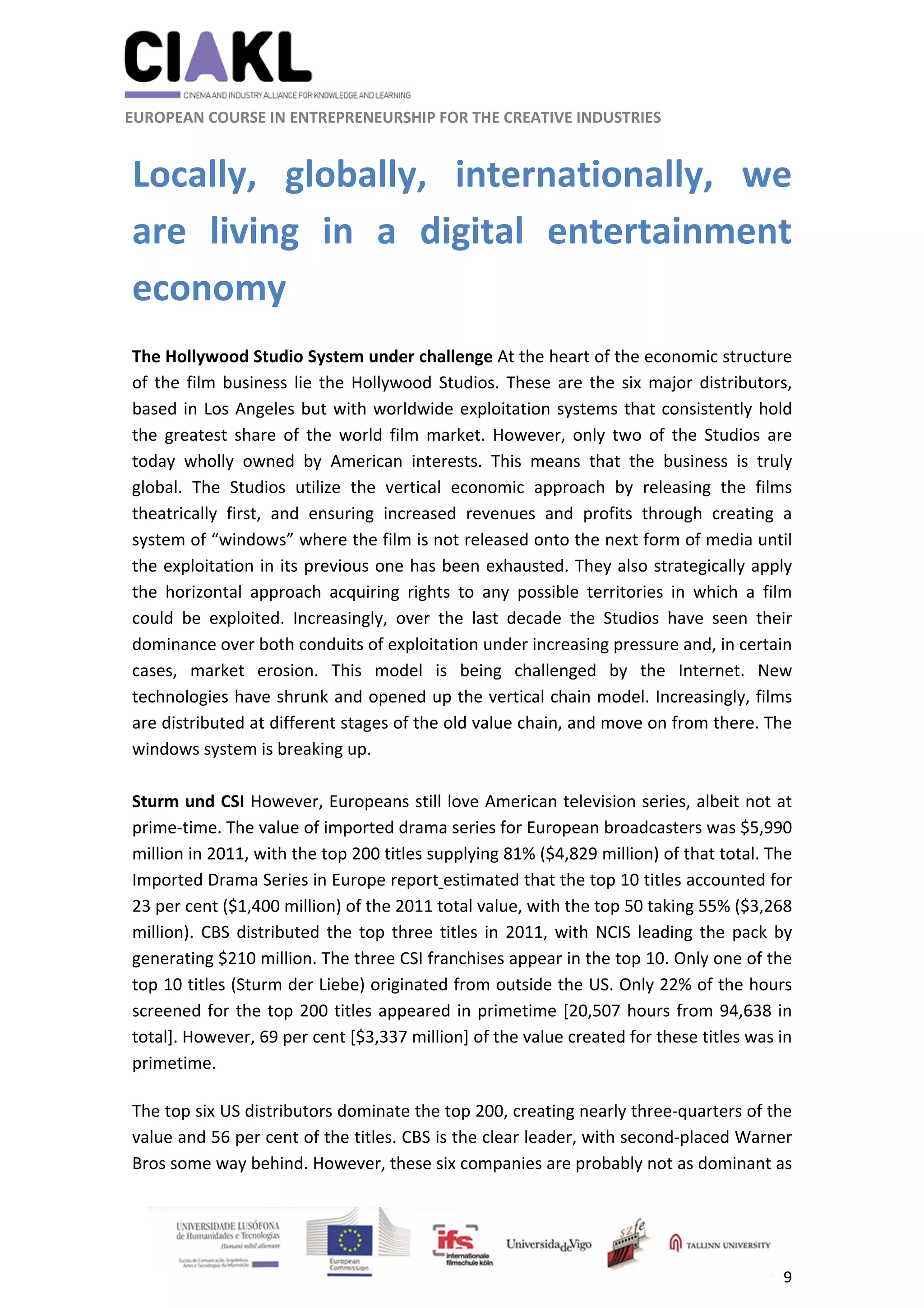                                                               
 
 
	 
 EUROPEAN COURSE IN ENTREPRENEURSHIP FOR THE CREATIVE INDUSTRIES                                                              
 
9 
 
Locally,  globally,  internationally,  we 
are  living  in  a  digital  entertainment 
economy 
 
The Hollywood Studio System under challenge At the heart of the economic structure 
of the film business lie the Hollywood Studios. These are the six major distributors, 
based in Los Angeles but with worldwide exploitation systems that consistently hold 
the  greatest  share  of  the  world  film  market.  However,  only  two  of  the  Studios  are 
today  wholly  owned  by  American  interests.  This  means  that  the  business  is  truly 
global.  The  Studios  utilize  the  vertical  economic  approach  by  releasing  the  films 
theatrically  first,  and  ensuring  increased  revenues  and  profits  through  creating  a 
system of “windows” where the film is not released onto the next form of media until 
the exploitation in its previous one has been exhausted. They also strategically apply 
the  horizontal  approach  acquiring  rights  to  any  possible  territories  in  which  a  film 
could  be  exploited.  Increasingly,  over  the  last  decade  the  Studios  have  seen  their 
dominance over both conduits of exploitation under increasing pressure and, in certain 
cases,  market  erosion.  This  model  is  being  challenged  by  the  Internet.  New 
technologies have shrunk and opened up the vertical chain model. Increasingly, films 
are distributed at different stages of the old value chain, and move on from there. The 
windows system is breaking up.  
 
Sturm und CSI However, Europeans still love American television series, albeit not at 
prime‐time. The value of imported drama series for European broadcasters was $5,990 
million in 2011, with the top 200 titles supplying 81% ($4,829 million) of that total. The 
Imported Drama Series in Europe report estimated that the top 10 titles accounted for 
23 per cent ($1,400 million) of the 2011 total value, with the top 50 taking 55% ($3,268 
million). CBS distributed the top three titles in 2011, with NCIS leading the pack by 
generating $210 million. The three CSI franchises appear in the top 10. Only one of the 
top 10 titles (Sturm der Liebe) originated from outside the US. Only 22% of the hours 
screened for the top 200 titles appeared in primetime [20,507 hours from 94,638 in 
total]. However, 69 per cent [$3,337 million] of the value created for these titles was in 
primetime. 
The top six US distributors dominate the top 200, creating nearly three‐quarters of the 
value and 56 per cent of the titles. CBS is the clear leader, with second‐placed Warner 
Bros some way behind. However, these six companies are probably not as dominant as 
 