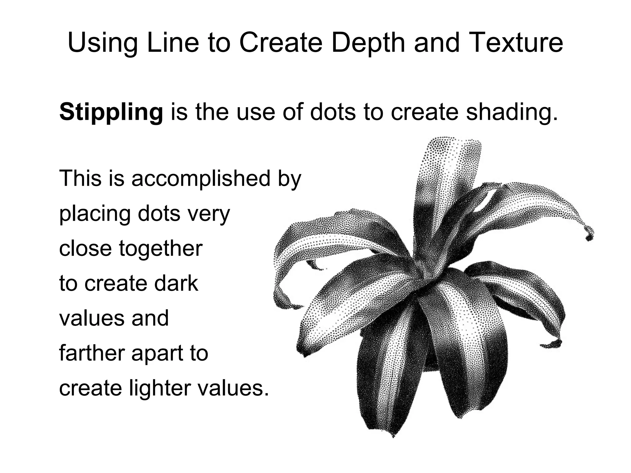 Stippling  is the use of dots to create shading.  This is accomplished by placing dots very  close together  to create dark  values and  farther apart to  create lighter values. Using Line to Create Depth and Texture 