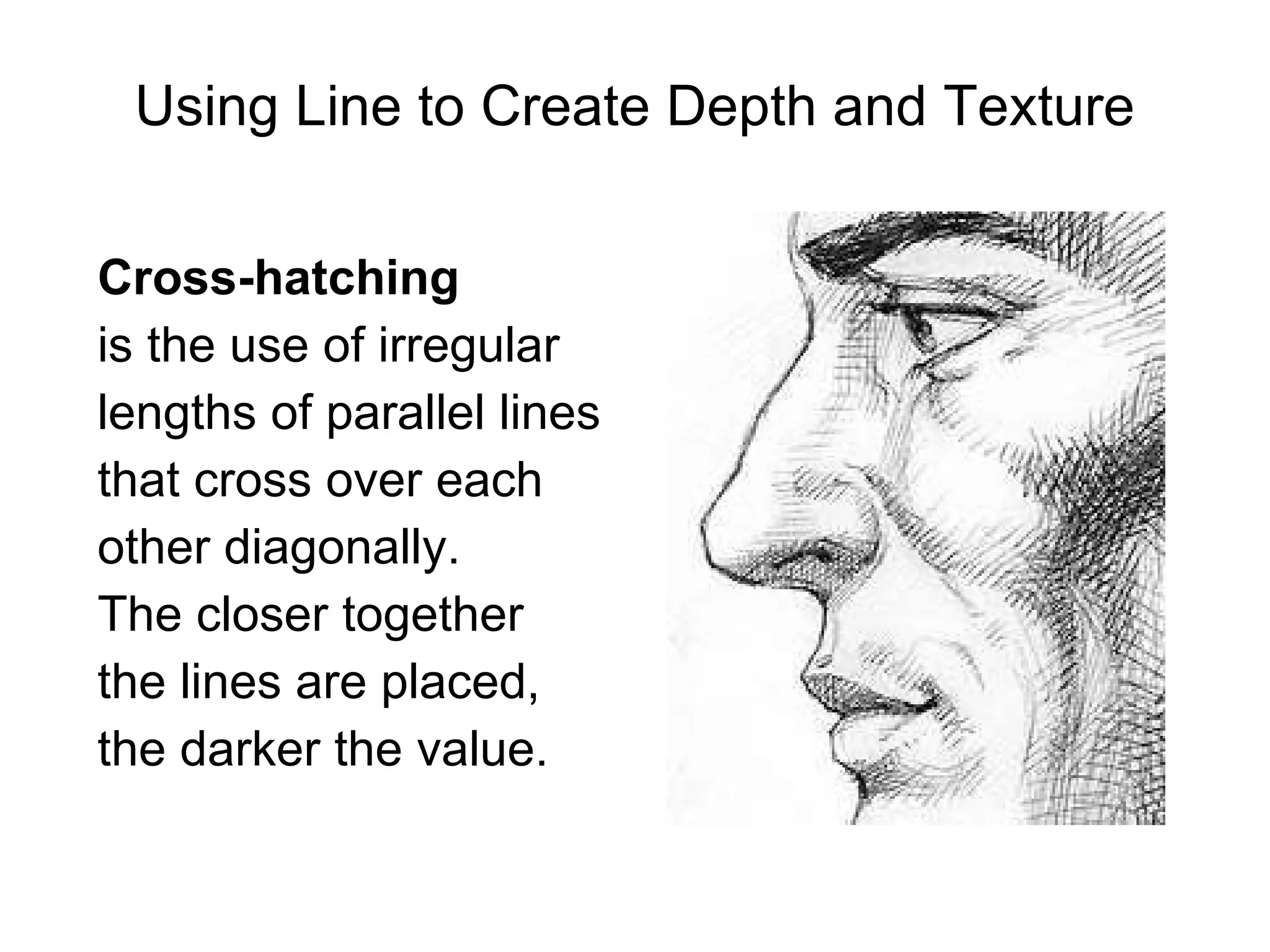 Cross-hatching   is the use of irregular  lengths of parallel lines  that cross over each  other diagonally.  The closer together  the lines are placed,  the darker the value. Using Line to Create Depth and Texture 