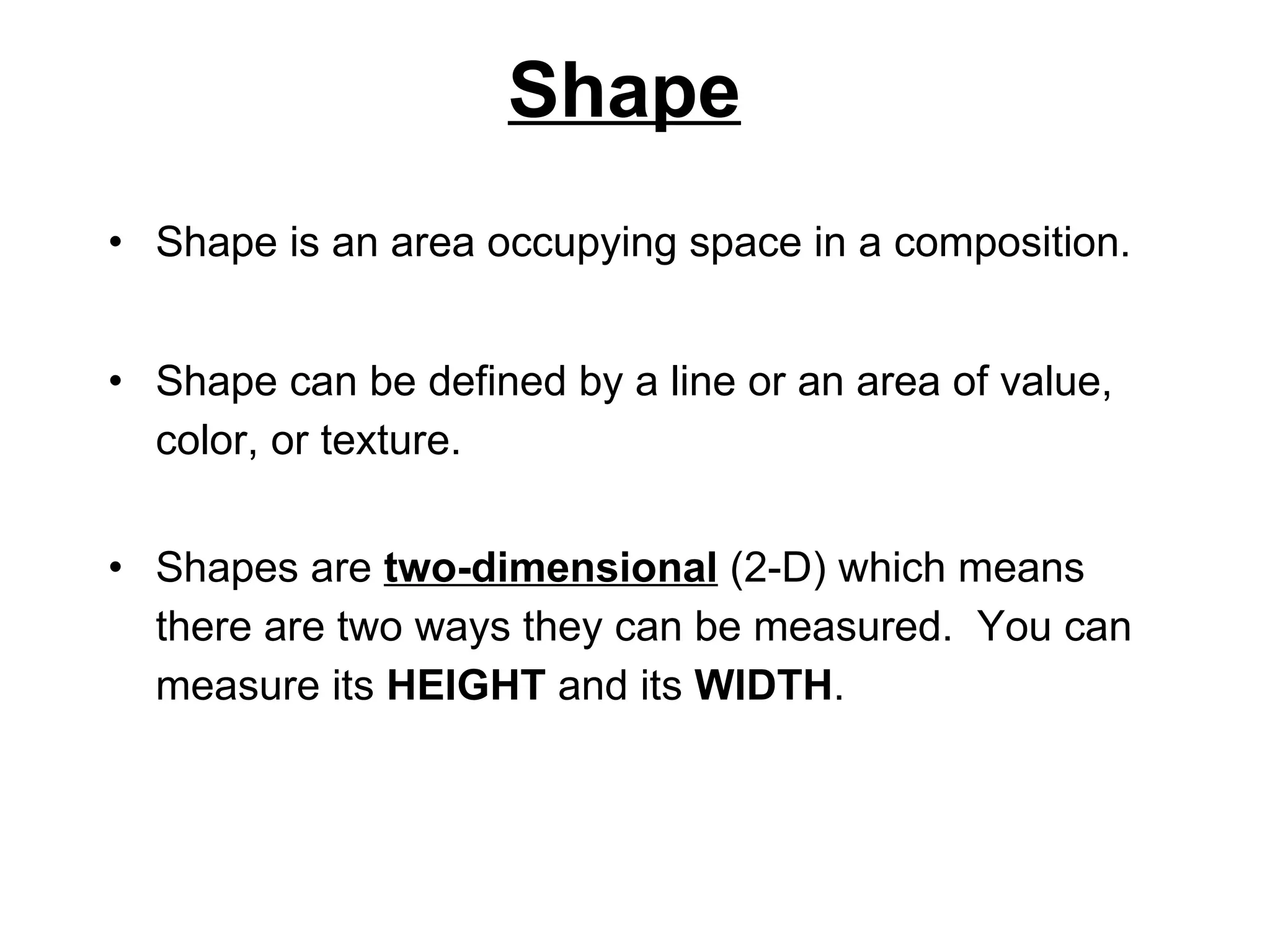 Shape Shape is an area occupying space in a composition. Shape can be defined by a line or an area of value, color, or texture.  Shapes are  two-dimensional  (2-D) which means there are two ways they can be measured.  You can measure its  HEIGHT  and its  WIDTH . 