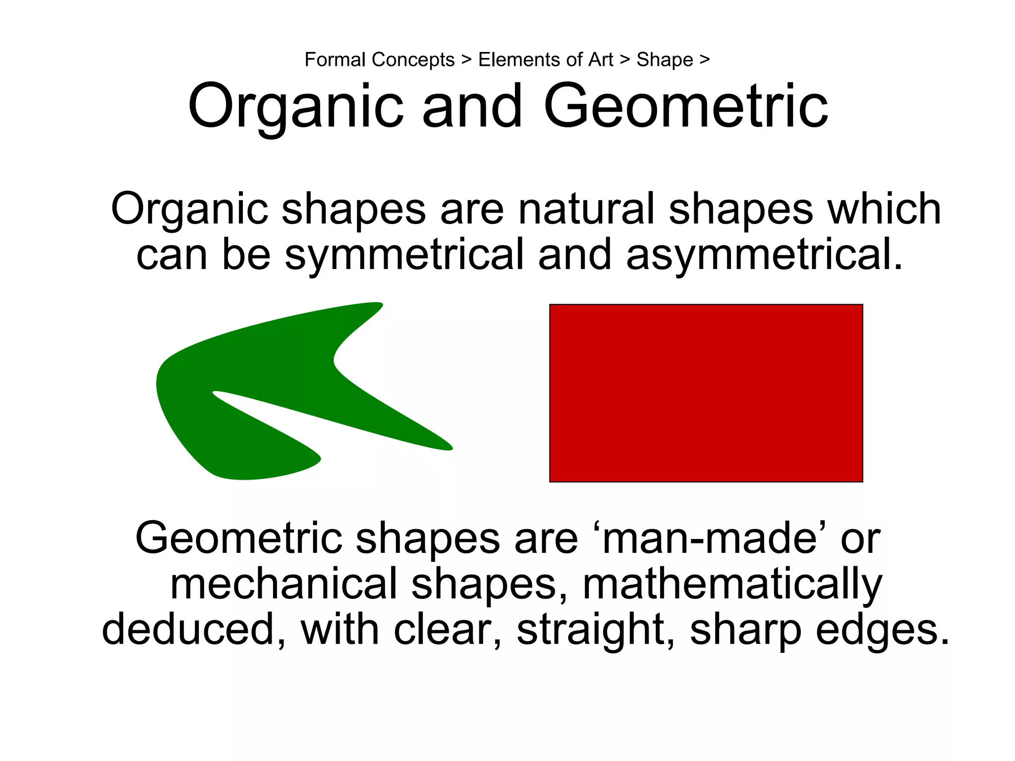 Formal Concepts > Elements of Art > Shape > Organic and Geometric Organic shapes are natural shapes which can be symmetrical and asymmetrical.  Geometric shapes are ‘man-made’ or mechanical shapes, mathematically deduced, with clear, straight, sharp edges.  