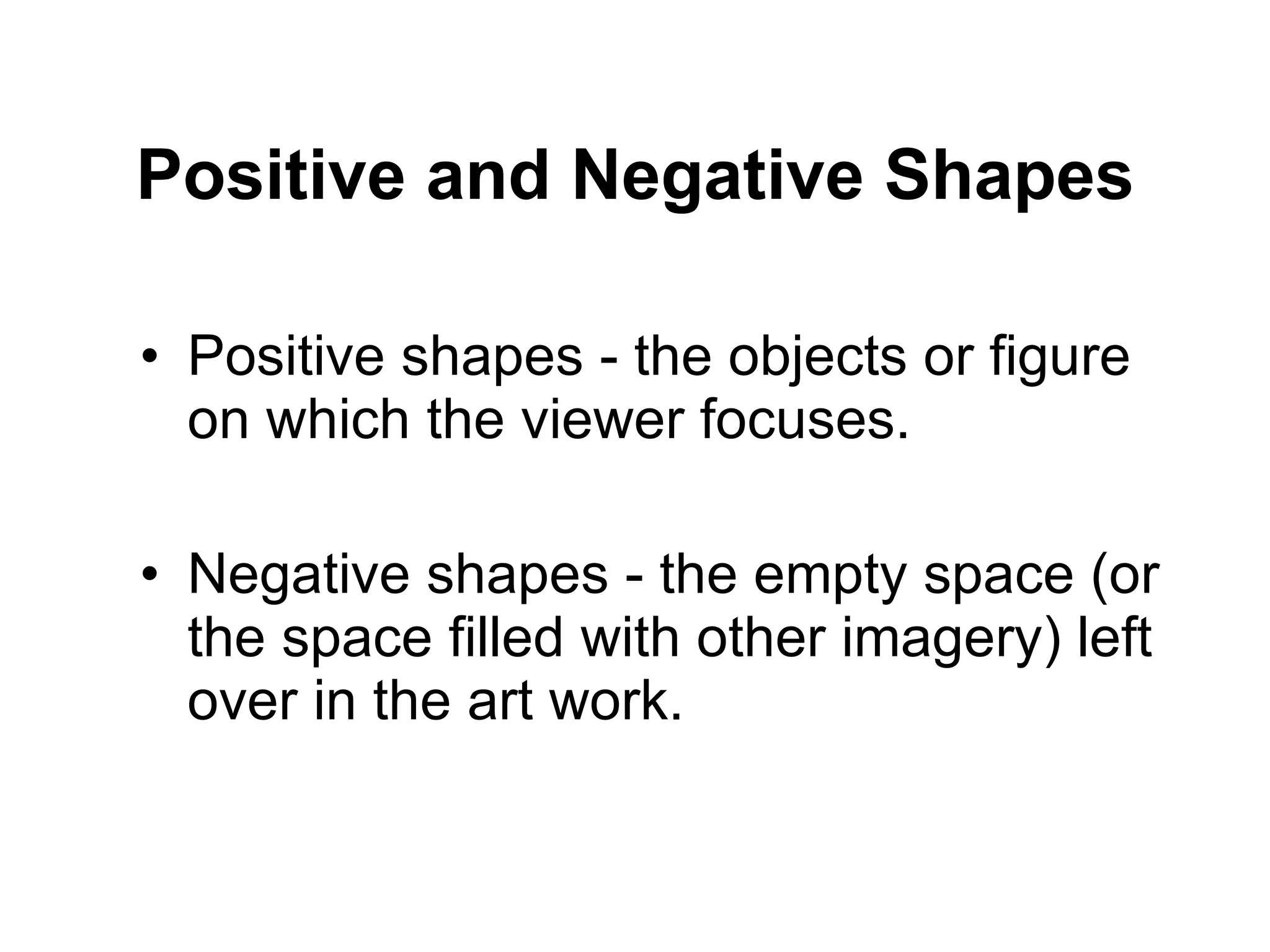 Positive and Negative Shapes Positive shapes - the objects or figure on which the viewer focuses. Negative shapes - the empty space (or the space filled with other imagery) left over in the art work. 