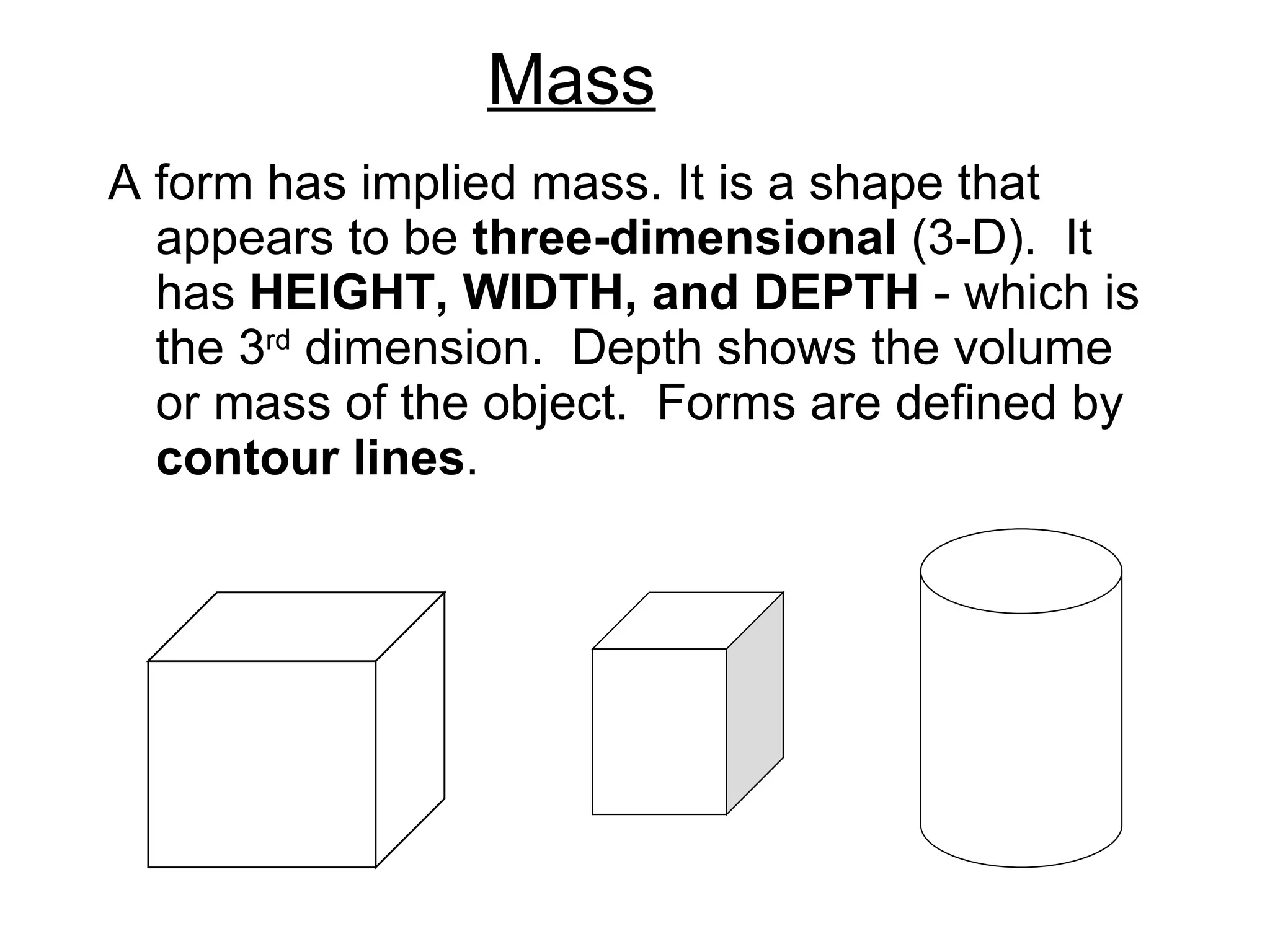 Mass A form has implied mass. It is a shape that appears to be  three-dimensional  (3-D).  It has  HEIGHT, WIDTH, and DEPTH  - which is the 3 rd  dimension.  Depth shows the volume or mass of the object.  Forms are defined by  contour lines . 