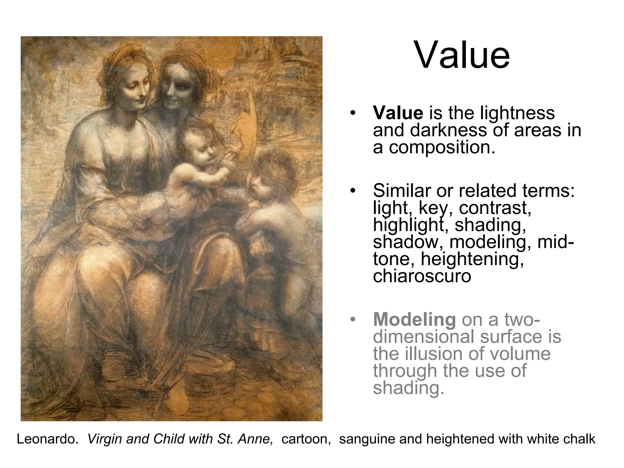 Value  is the lightness and darkness of areas in a composition. Similar or related terms: light, key, contrast, highlight, shading, shadow, modeling, mid-tone, heightening, chiaroscuro Modeling  on a two-dimensional surface is the illusion of volume through the use of shading. Value Leonardo.  Virgin and Child with St. Anne,  cartoon,  sanguine and heightened with white chalk 