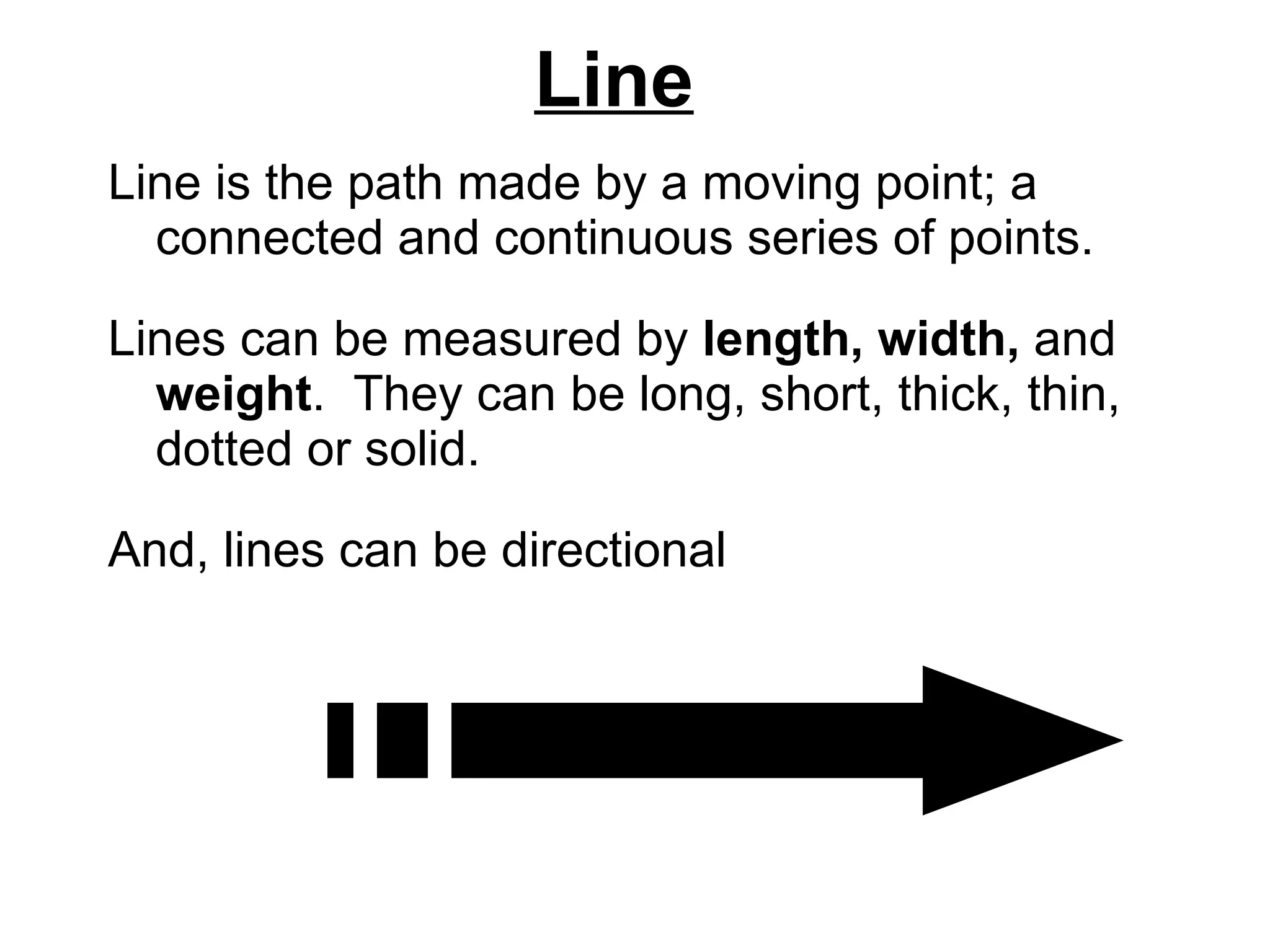 Line Line is the path made by a moving point; a connected and continuous series of points.  Lines can be measured by  length, width,  and  weight .  They can be long, short, thick, thin, dotted or solid.  And, lines can be directional 