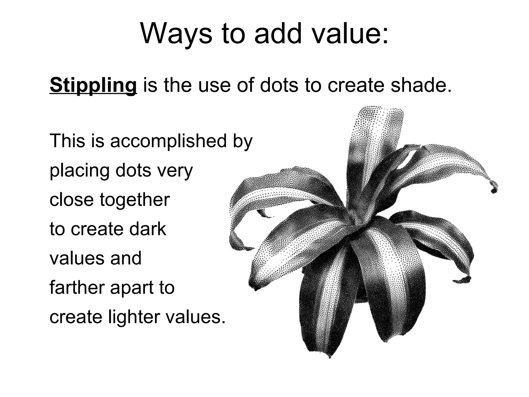 Ways to add value: Stippling  is the use of dots to create shade.  This is accomplished by placing dots very  close together  to create dark  values and  farther apart to  create lighter values. 