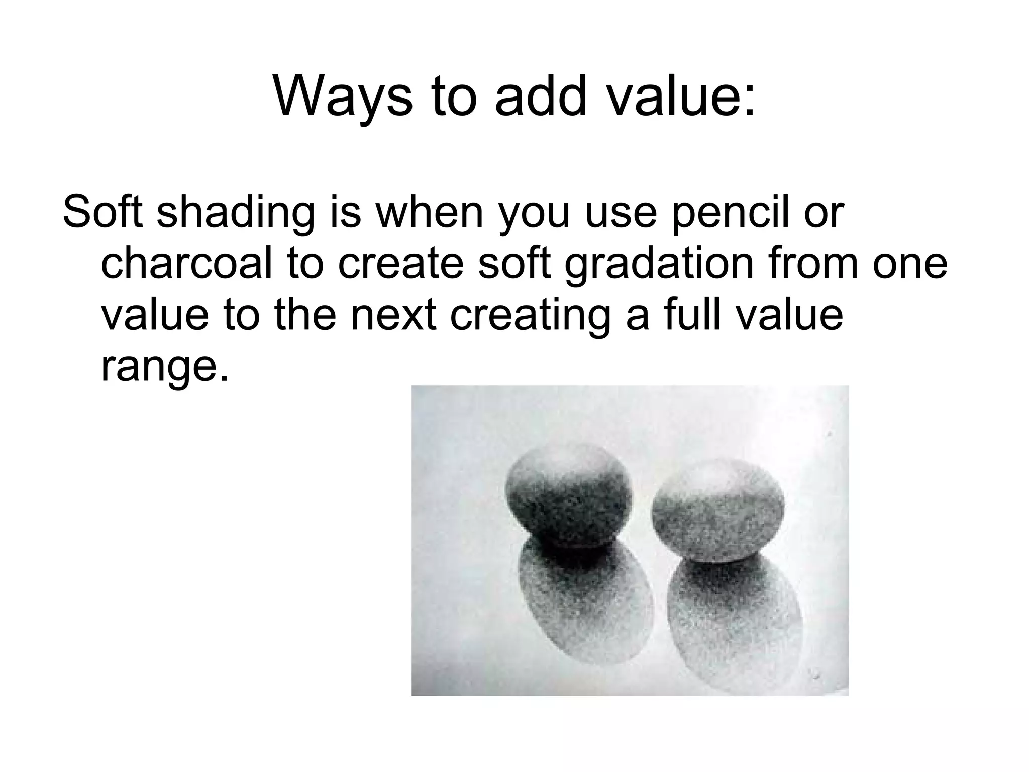 Ways to add value: Soft shading is when you use pencil or charcoal to create soft gradation from one value to the next creating a full value range. 