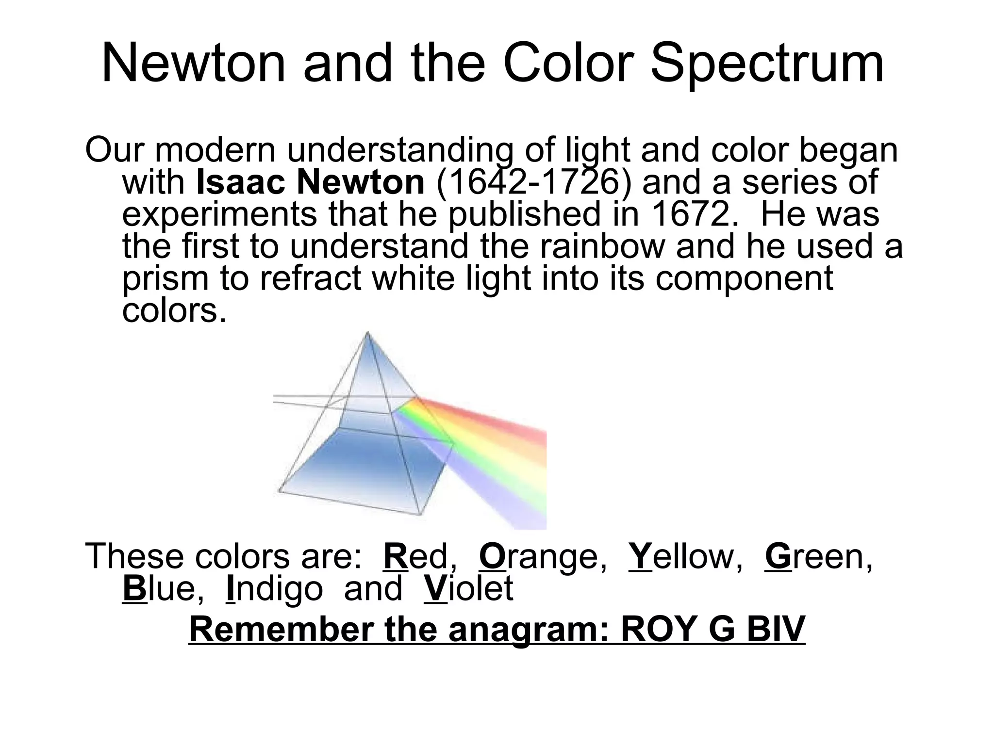 Newton and the Color Spectrum Our modern understanding of light and color began with  Isaac Newton  (1642-1726) and a series of experiments that he published in 1672.  He was the first to understand the rainbow and he used a prism to refract white light into its component colors.  These colors are:  R ed,  O range,  Y ellow,  G reen,  B lue,  I ndigo  and  V iolet  Remember the anagram: ROY G BIV 