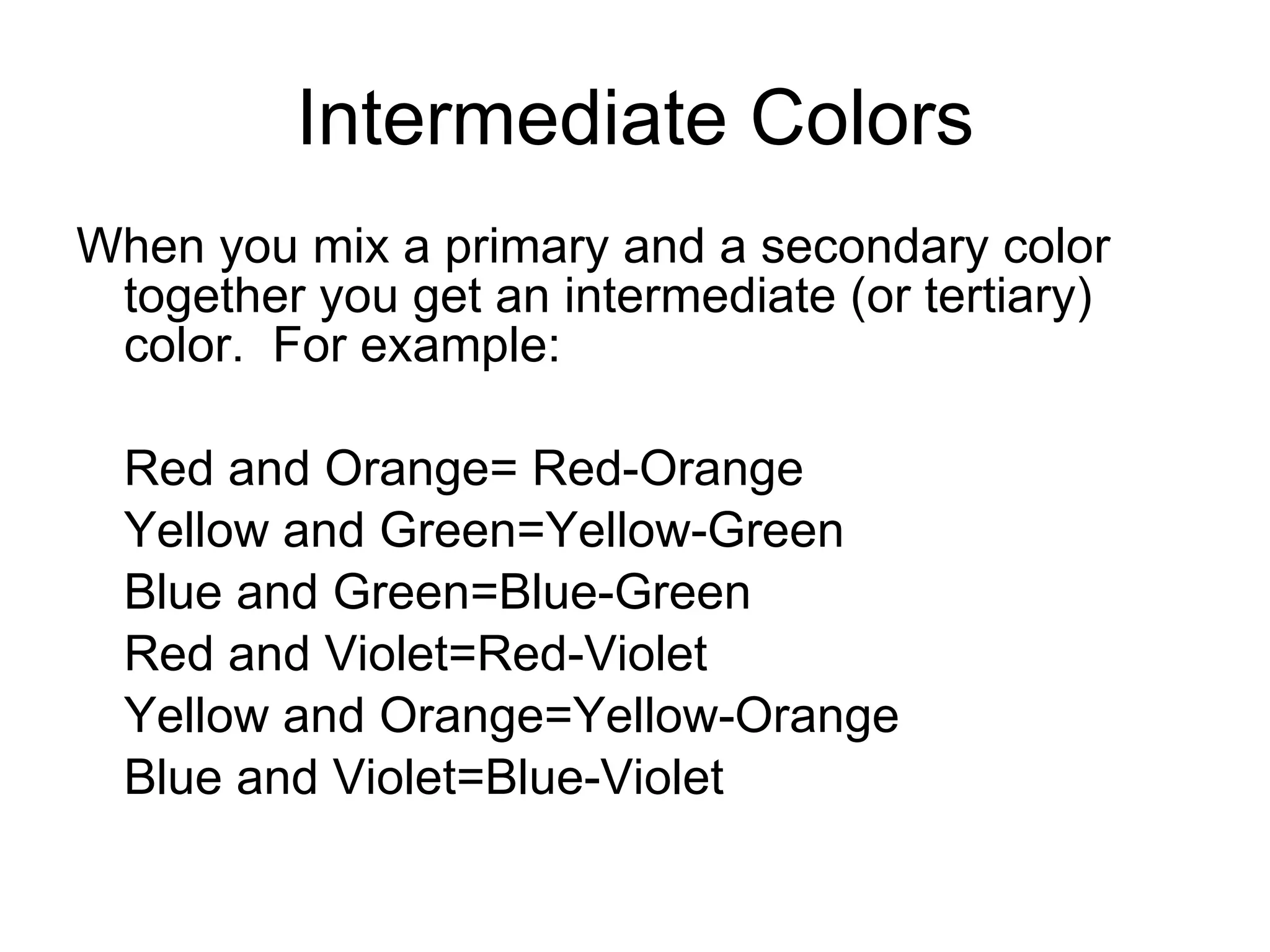 Intermediate Colors When you mix a primary and a secondary color together you get an intermediate (or tertiary) color.  For example: Red and Orange= Red-Orange Yellow and Green=Yellow-Green Blue and Green=Blue-Green Red and Violet=Red-Violet Yellow and Orange=Yellow-Orange Blue and Violet=Blue-Violet 
