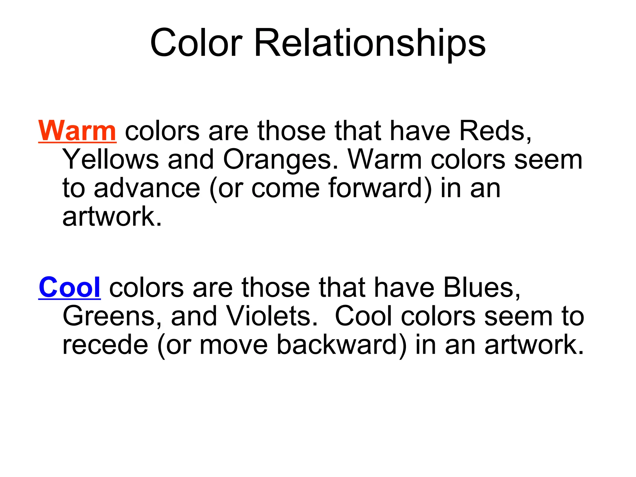 Warm  colors are those that have Reds, Yellows and Oranges. Warm colors seem to advance (or come forward) in an artwork. Cool  colors are those that have Blues, Greens, and Violets.  Cool colors seem to recede (or move backward) in an artwork. Color Relationships 
