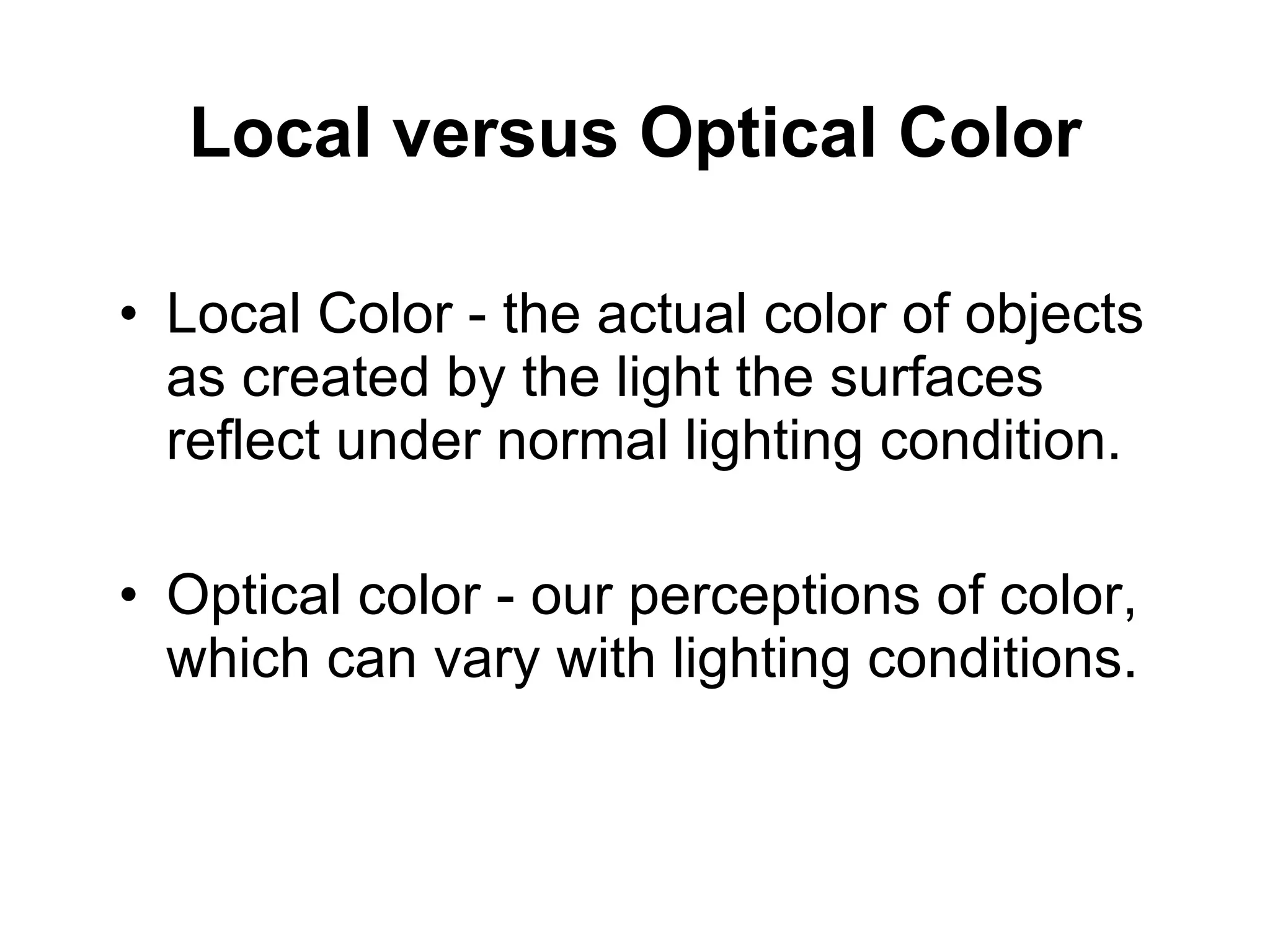 Local versus Optical Color Local Color - the actual color of objects as created by the light the surfaces reflect under normal lighting condition.  Optical color - our perceptions of color, which can vary with lighting conditions.  