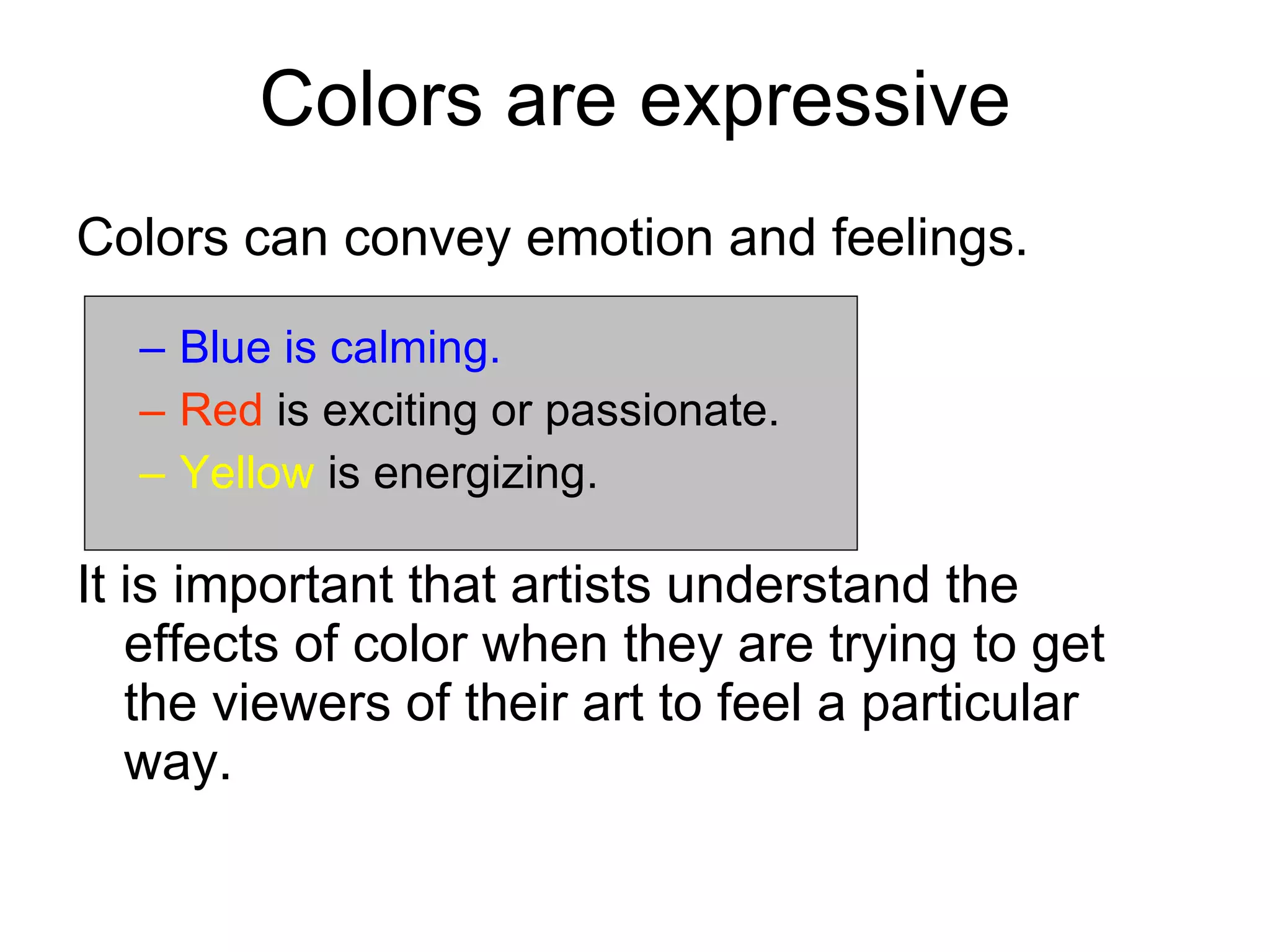 Colors are expressive Colors can convey emotion and feelings. Blue is calming. Red  is exciting or passionate. Yellow  is energizing. It is important that artists understand the  effects of color when they are trying to get  the viewers of their art to feel a particular way. 