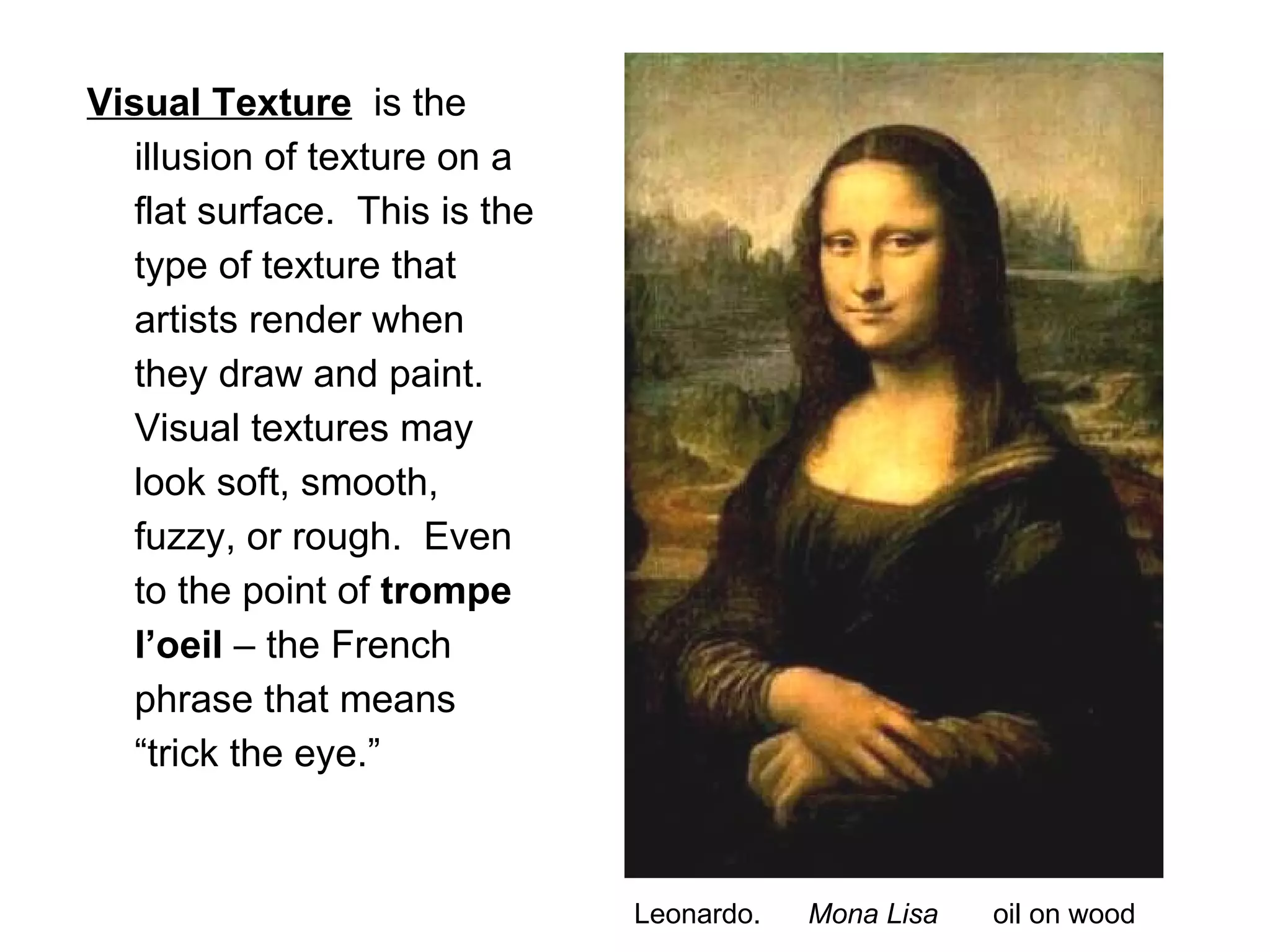 Visual Texture   is the illusion of texture on a flat surface.  This is the type of texture that artists render when they draw and paint.  Visual textures may look soft, smooth, fuzzy, or rough.  Even to the point of  trompe l’oeil  – the French phrase that means “trick the eye.” Leonardo.  Mona Lisa  oil on wood 