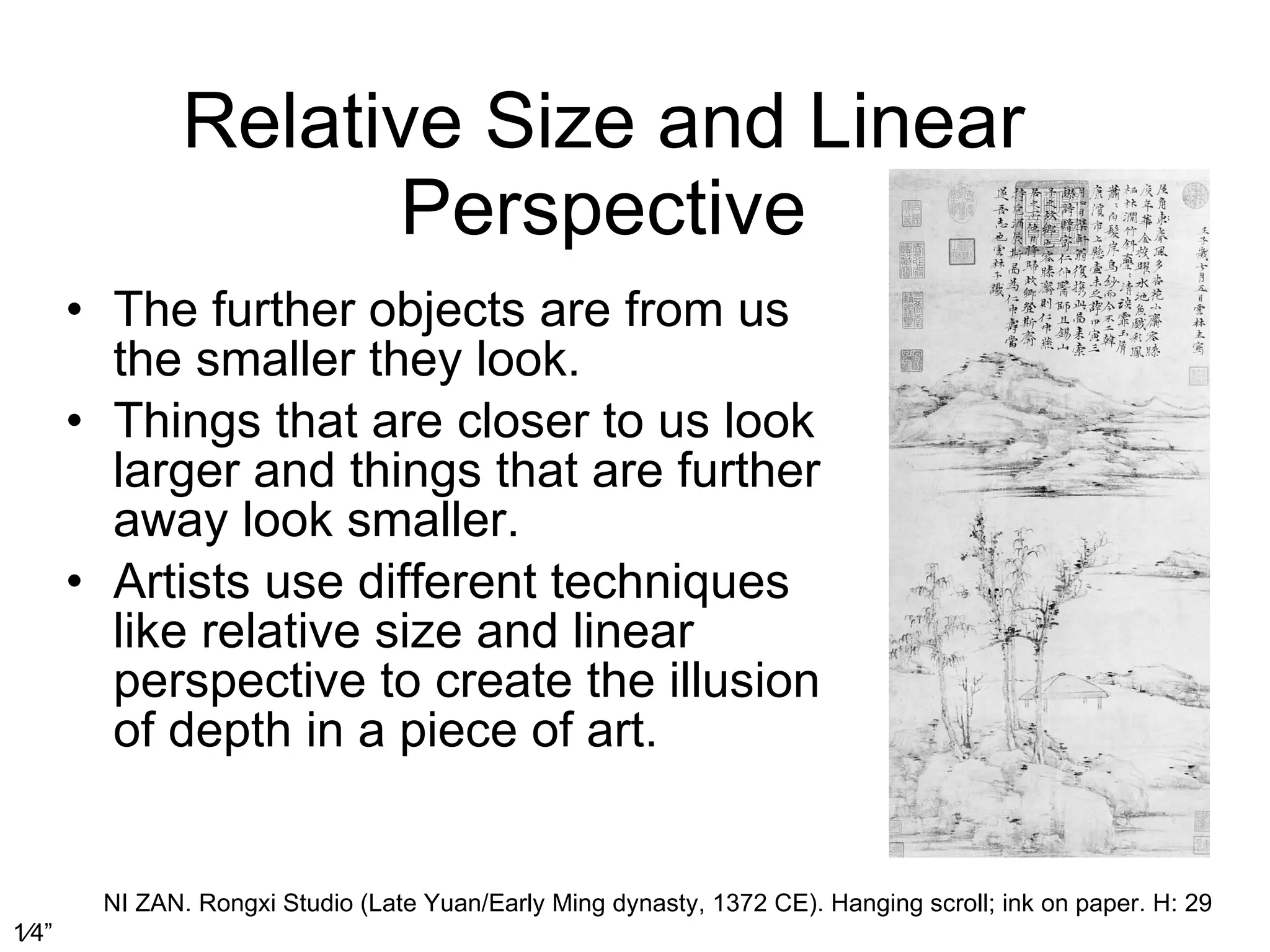 Relative Size and Linear Perspective The further objects are from us the smaller they look.  Things that are closer to us look larger and things that are further away look smaller.  Artists use different techniques like relative size and linear perspective to create the illusion of depth in a piece of art.  NI ZAN. Rongxi Studio (Late Yuan/Early Ming dynasty, 1372 CE). Hanging scroll; ink on paper. H: 29   1⁄4 ” 