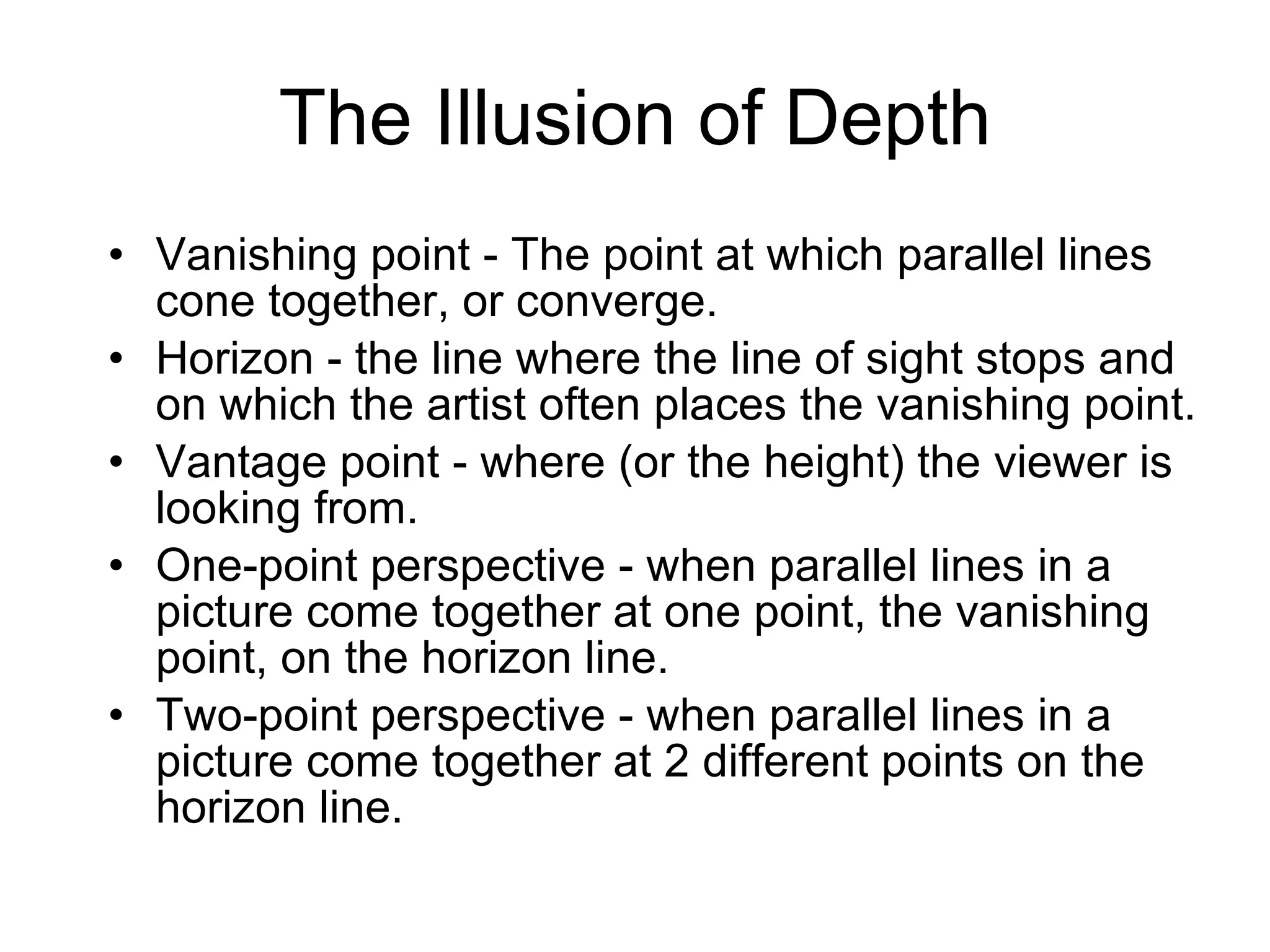 The Illusion of Depth Vanishing point - The point at which parallel lines cone together, or converge. Horizon - the line where the line of sight stops and on which the artist often places the vanishing point.  Vantage point - where (or the height) the viewer is looking from. One-point perspective - when parallel lines in a picture come together at one point, the vanishing point, on the horizon line.  Two-point perspective - when parallel lines in a picture come together at 2 different points on the horizon line.  