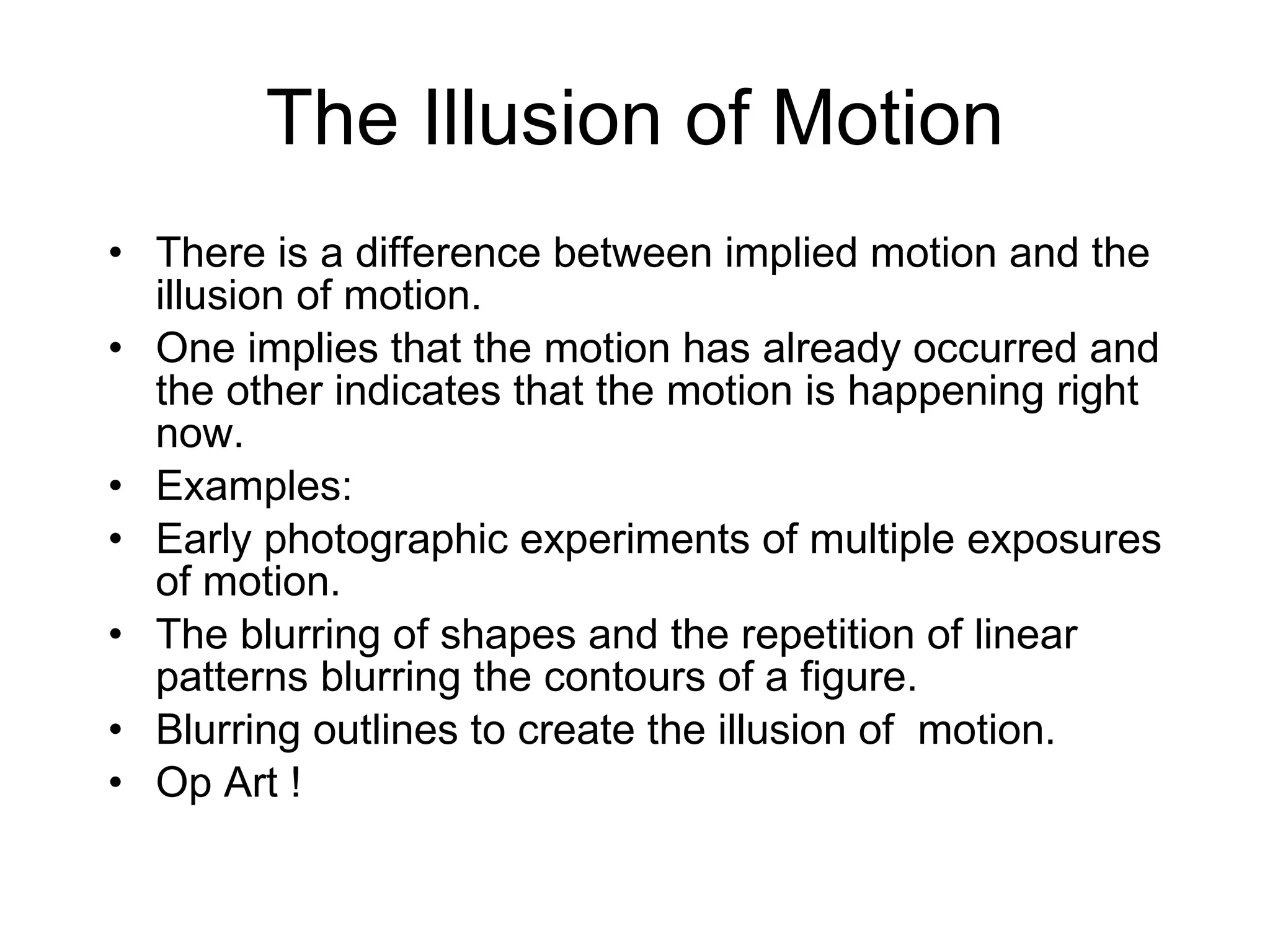 The Illusion of Motion There is a difference between implied motion and the illusion of motion.  One implies that the motion has already occurred and the other indicates that the motion is happening right now.  Examples: Early photographic experiments of multiple exposures of motion. The blurring of shapes and the repetition of linear patterns blurring the contours of a figure.  Blurring outlines to create the illusion of  motion. Op Art ! 