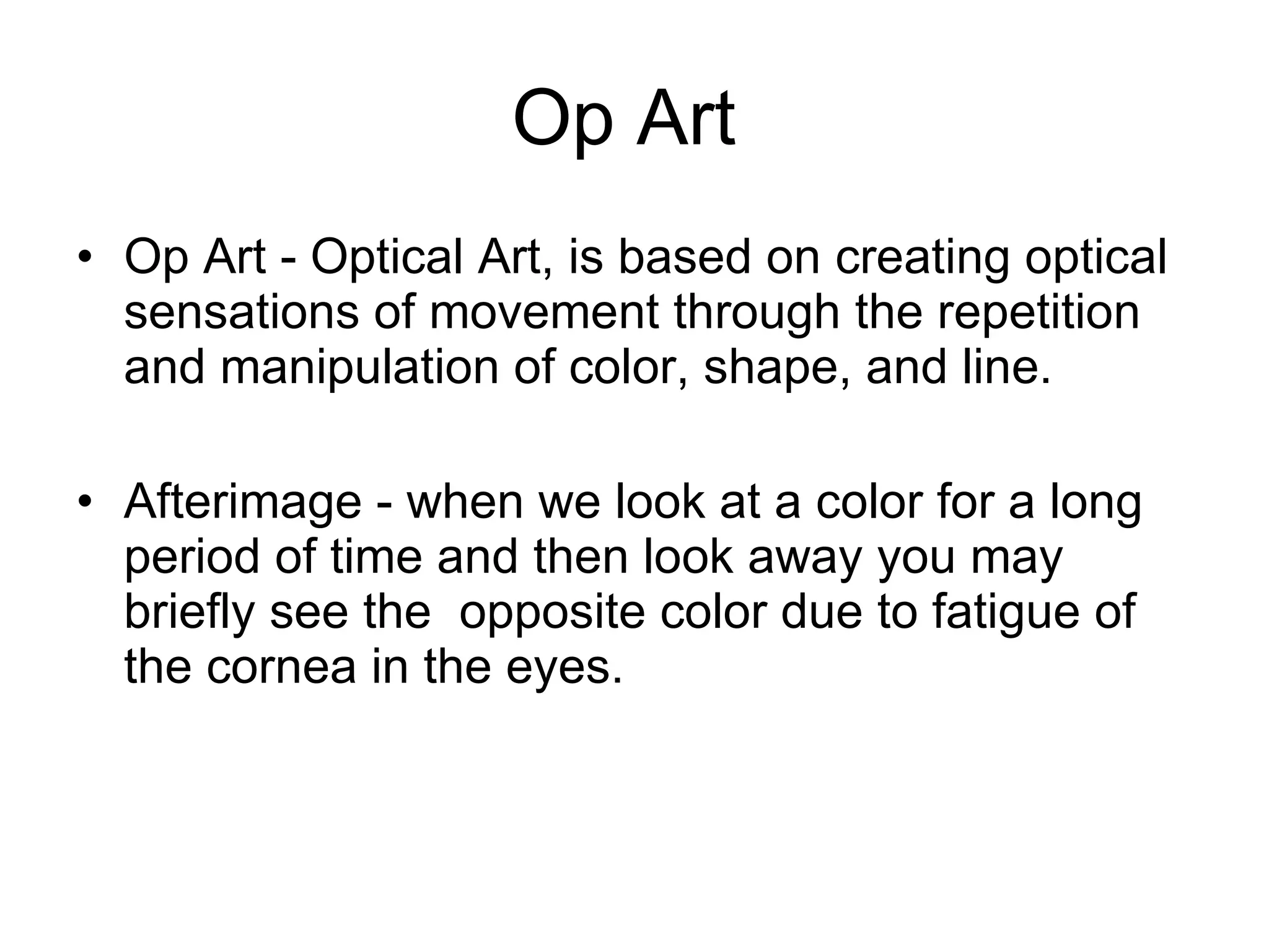 Op Art  Op Art - Optical Art, is based on creating optical sensations of movement through the repetition and manipulation of color, shape, and line. Afterimage - when we look at a color for a long period of time and then look away you may briefly see the  opposite color due to fatigue of the cornea in the eyes.  