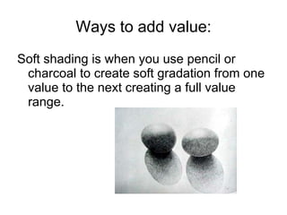 Ways to add value: <ul><li>Soft shading is when you use pencil or charcoal to create soft gradation from one value to the ...