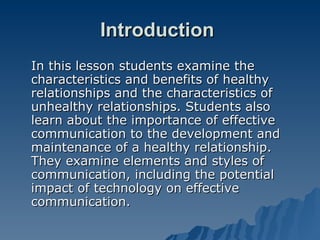 Introduction  In this lesson students examine the characteristics and benefits of healthy relationships and the characteristics of unhealthy relationships. Students also learn about the importance of effective communication to the development and maintenance of a healthy relationship. They examine elements and styles of communication, including the potential impact of technology on effective communication. 