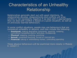Characteristics of an Unhealthy Relationship Relationships generally start out with good intentions. As relationships develop, disagreements and conflicts will arise. Conflict is not necessarily negative if we deal with it appropriately. How we deal with conflict is based on a given situation, as well as on previously learned behaviours. In some conflict situations, people may use behaviours that are considered unhealthy or abusive, and may include the following: Emotional:  making degrading comments, ignoring, isolating, controlling friendships and/or activities, threatening Physical:  slapping, pushing, punching Sexual:  unwanted touching, forced or coerced sex Financial:  taking or withholding money, controlling spending These abusive behaviours will be examined more closely in Module E, Lesson 3. 